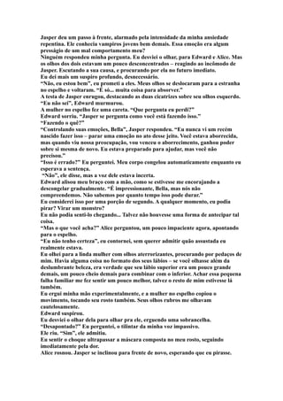 Jasper deu um passo à frente, alarmado pela intensidade da minha ansiedade
repentina. Ele conhecia vampiros jovens bem demais. Essa emoção era algum
presságio de um mal comportamento meu?
Ninguém respondeu minha pergunta. Eu desviei o olhar, para Edward e Alice. Mas
os olhos dos dois estavam um pouco desconcentrados – reagindo ao incômodo de
Jasper. Escutando a sua causa, e procurando por ela no futuro imediato.
Eu dei mais um suspiro profundo, desnecessário.
“Não, eu estou bem”, eu prometi a eles. Meus olhos se deslocaram para a estranha
no espelho e voltaram. “É só... muita coisa para absorver.”
A testa de Jasper enrugou, destacando as duas cicatrizes sobre seu olhos esquerdo.
“Eu não sei”, Edward murmurou.
A mulher no espelho fez uma careta. “Que pergunta eu perdi?”
Edward sorriu. “Jasper se pergunta como você está fazendo isso.”
“Fazendo o quê?”
“Controlando suas emoções, Bella”, Jasper respondeu. “Eu nunca vi um recém
nascido fazer isso – parar uma emoção no ato desse jeito. Você estava aborrecida,
mas quando viu nossa preocupação, vou venceu o aborrecimento, ganhou poder
sobre si mesma de novo. Eu estava preparado para ajudar, mas você não
precisou.”
“Isso é errado?” Eu perguntei. Meu corpo congelou automaticamente enquanto eu
esperava a sentença.
 “Não”, ele disse, mas a voz dele estava incerta.
Edward alisou meu braço com a mão, como se estivesse me encorajando a
descongelar gradualmente. “É impressionante, Bella, mas nós não
compreendemos. Não sabemos por quanto tempo isso pode durar.”
Eu considerei isso por uma porção de segundo. A qualquer momento, eu podia
pirar? Virar um monstro?
Eu não podia senti-lo chegando... Talvez não houvesse uma forma de antecipar tal
coisa.
“Mas o que você acha?” Alice perguntou, um pouco impaciente agora, apontando
para o espelho.
“Eu não tenho certeza”, eu contornei, sem querer admitir quão assustada eu
realmente estava.
Eu olhei para a linda mulher com olhos aterrorizantes, procurando por pedaços de
mim. Havia alguma coisa no formato dos seus lábios – se você olhasse além da
deslumbrante beleza, era verdade que seu lábio superior era um pouco grande
demais, um pouco cheio demais para combinar com o inferior. Achar essa pequena
falha familiar me fez sentir um pouco melhor, talvez o resto de mim estivesse lá
também.
Eu ergui minha mão experimentalmente, e a mulher no espelho copiou o
movimento, tocando seu rosto também. Seus olhos rubros me olhavam
cautelosamente.
Edward suspirou.
Eu desviei o olhar dela para olhar pra ele, erguendo uma sobrancelha.
“Desapontado?” Eu perguntei, o tilintar da minha voz impassivo.
Ele riu. “Sim”, ele admitiu.
Eu sentir o choque ultrapassar a máscara composta no meu rosto, seguindo
imediatamente pela dor.
Alice rosnou. Jasper se inclinou para frente de novo, esperando que eu pirasse.
 