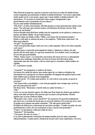 Mas Edward os ignorou e passou os braços com força ao redor da minha forma
recém congelada, pressionando os lábios à minha bochecha. “Eu estava esperando
muito poder ouvir a sua mente, agora que é mais similar à minha própria”, ele
murmurou. “E cá estou eu, frustrado como sempre, imaginando o que
possivelmente está se passando em sua cabeça.”
Eu me senti melhor imediatamente.
“Oh, bem”, eu disse suavemente, aliviada porque os meus pensamentos ainda eram
meus. “Eu acho que meu cérebro nunca vai funcionar da forma correta. Pelo
menos eu sou bonita.”
Estava ficando mais fácil fazer piada com ele enquanto eu me ajustava, começava a
pensar em linhas sólidas. Só pra mim mesma.
Edward rugiu em minha orelha. “Bella, você nunca foi meramente bonita.”
Então o rosto dele se afastou do meu, e ele suspirou. “Tudo bem, tudo bem”, ele
disse para alguém.
“O quê?” Eu perguntei.
“Você está deixando Jasper mais nervoso a cada segundo. Talvez ele relaxe quando
você caçar.”
Eu olhei para a expressão preocupada de Jasper e balancei a cabeça. Eu não
queria sair do sério aqui, se é que isso aconteceria. Era melhor estar cercada por
árvores do que pela família.
“Okay. Vamos caçar”, eu concordei, um tremor dos meus nervos e a antecipação
fazendo meu estômago embrulhar. Eu tirei os braços de Edward de mim,
segurando uma das suas mãos, e dei as costas para a estranha e linda mulher no
espelho.
21 - A primeira caçada

"A janela?" Eu perguntei, os andares de baixo.
Eu nunca tive medo de altura, mas sendo capaz de ver todos os detalhes tão
claramante fez o prospecto ser menos apelador. Os ângulos das pedras baixo eram
mais afiados que eu jamais teria imaginado.
Edward sorriu. "É a saída mais prática. Se você estiver com medo, eu posso te
carregar."
"nós temos toda a eternidade, e você está peocupado com o tempo que vai levar
pra sair pela porta de trás?"
Ele ficou sério. "Renesmee e Jacob estão no andar de baixo..."
"Oh."
Certo, eu era um monstro agora. Eu tinha que ficar longe de cheiros que pudesse
atiçar meu lado selvagem. Das pessoas que eu amava em particular. Mesmo
aqueles que eu nem conhecia ainda.
"Renesmee está... bem.. com o Jacob lá?" Eu sussurrei. Eu percebi tardiamente
que devia ser o coração do Jacob que eu ouvia lá embaixo. Eu escutei de novo, mas
eu podia ouvir apenas um pulso constante. "Ele não gosta muito dela."
Os lábios de Edward se contraíram de um jeito estranho. "Confie em mim, ela está
perfeitamente à salvo. Eu sei exatamente o que o Jacob está pensando."
"Claro," eu murmurei e olhei pro chão de novo.
"Indecisa?" Ele desafiou.
"Um pouco. Eu não sei como..."
E eu estava plenamente consciente da minha família atrás de mim, assistindo
silenciosamente. A maior parte. Emmett já ria por entre suas respirações. Um erro,
 