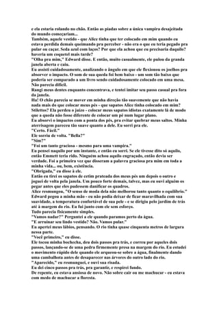 e ela estaria rolando no chão. Então as piadas sobre a única vampira desajeitada
do mundo começariam...
Também, aquele vestido - que Alice tinha que ter colocado em mim quando eu
estava perdida demais queimando pra perceber - não era o que eu teria pegado pra
pular ou caçar. Seda azul com laços? Por que ela achou que eu precisaria daquilo?
haveria um coquetel mais tarde?
"Olha pra mim," Edward disse. E então, muito casualmente, ele pulou da granda
janela aberta e caiu.
Eu assisti cuidadosamente, analizando o ângulo em que ele flexionou os joelhos pra
absorver o impacto. O som de sua queda foi bem baixo - um som tão baixo que
poderia ser comparado a um livro sendo cuidadosamente colocado em uma mesa.
Não parecia difícil.
Rangi meus dentes enquanto concentrava, e tentei imitar seu passo casual pra fora
da janela.
Ha! O chão parecia se mover em minha direção tão suavemente que não havia
nada mais do que colocar meus pés - que sapatos Alice tinha colocado em mim?
Stilettos? Ela perdeu o juízo - colocar meus sapatos idiotas exatamente lá de modo
que a queda não fosse diferente de colocar um pé num lugar plano.
Eu absorvi o impactos com a ponta dos pés, pra evitar quebrar meus saltos. Minha
aterrisagem pareceu tão suave quanto a dele. Eu sorri pra ele.
"Certo. Fácil."
Ele sorriu de volta. "Bella?"
"Sim?"
"Foi um tanto graciosa - mesmo para uma vampira."
Eu pensei naquilo por um instante, e então eu sorri. Se ele tivesse dito só aquilo,
então Emmett teria rido. Ninguém achou aquilo engraçado, então devia ser
verdade. Foi a primeira vez que disseram a palavra graciosa pra mim em toda a
minha vida... ou, bem, existência.
"Obrigada," eu disse à ele.
Então eu tirei os sapatos de cetim prateada dos meus pés um depois o outro e
joguei de volta pela janela. Um pouco forte demais, talvez, mas eu ouvi alguém os
pegar antes que eles pudessem danificar os quadros.
Alice resmungou, "O senso de moda dela não melhorou tanto quanto o equilíbrio."
Edward pegou a minha mão - eu não podia deixar de ficar maravilhada com sua
suavidade, a temperatura confortável de sua pele - e se dirigiu pelo jardim de trás
até à margem do rio. Eu fui junto com ele sem esforço.
Tudo parecia fisicamente simples.
"Vamos nadar?" Perguntei a ele quando paramos perto da água.
"E arruinar seu lindo vestido? Não. Vamos pular."
Eu apertei meus lábios, pensando. O rio tinha quase cinquenta metros de largura
nessa parte.
"Você primeiro," eu disse.
Ele tocou minha bochecha, deu dois passos pra trás, e correu por aqueles dois
passos, lançando-se de uma pedra firmemente presa na margem do rio. Eu estudei
o movimento rápido dele quando ele arqueou-se sobre a água, finalmente dando
uma cambalhota antes de desaparecer nas árvores do outro lado do rio.
"Aparecido," eu resmunguei, e ouvi sua risada.
Eu dei cinco passos pra trás, pra garantir, e respirei fundo.
De repente, eu estava ansiosa de novo. Não sobre cair ou me machucar - eu estava
com medo de machucar a floresta.
 