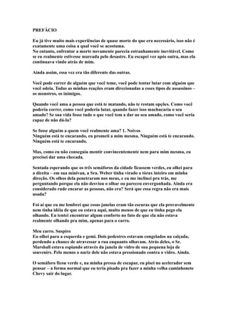 PREFÁCIO

Eu já tive muito mais experiências de quase morte do que era necessário, isso não é
exatamente uma coisa a qual você se acostuma.
No entanto, enfrentar a morte novamente parecia estranhamente inevitável. Como
se eu realmente estivesse marcada pelo desastre. Eu escapei vez após outra, mas ela
continuava vindo atrás de mim.

Ainda assim, essa vez era tão diferente das outras.

Você pode correr de alguém que você teme, você pode tentar lutar com alguém que
você odeia. Todas as minhas reações eram direcionadas a esses tipos de assassinos –
os monstros, os inimigos.

Quando você ama a pessoa que está te matando, não te restam opções. Como você
poderia correr, como você poderia lutar, quando fazer isso machucaria o seu
amado? Se sua vida fosse tudo o que você tem a dar ao seu amado, como você seria
capaz de não dá-la?

Se fosse alguém a quem você realmente ama? 1. Noivos
Ninguém está te encarando, eu prometi a mim mesma. Ninguém está te encarando.
Ninguém está te encarando.

Mas, como eu não conseguia mentir convincentemente nem para mim mesma, eu
precisei dar uma checada.

Sentada esperando que os três semáforos da cidade ficassem verdes, eu olhei para
a direita – em sua minivan, a Sra. Weber tinha virado o tórax inteiro em minha
direção. Os olhos dela penetraram nos meus, e eu me inclinei pra trás, me
perguntando porque ela não desviou o olhar ou pareceu envergonhada. Ainda era
considerado rude encarar as pessoas, não era? Será que essa regra não era mais
usada?

Foi ai que eu me lembrei que essas janelas eram tão escuras que ela provavelmente
nem tinha idéia de que eu estava aqui, muito menos de que eu tinha pego ela
olhando. Eu tentei encontrar algum conforto no fato de que ela não estava
realmente olhando pra mim, apenas para o carro.

Meu carro. Suspiro
Eu olhei para a esquerda e gemi. Dois pedestres estavam congelados na calçada,
perdendo a chance de atravessar a rua enquanto olhavam. Atrás deles, o Sr.
Marshall estava espiando através da janela de vidro de sua pequena loja de
souvenirs. Pelo menos o nariz dele não estava pressionado contra o vidro. Ainda.

O semáforo ficou verde e, na minha pressa de escapar, eu pisei no acelerador sem
pensar – a forma normal que eu teria pisado pra fazer a minha velha caminhonete
Chevy sair do lugar.
 
