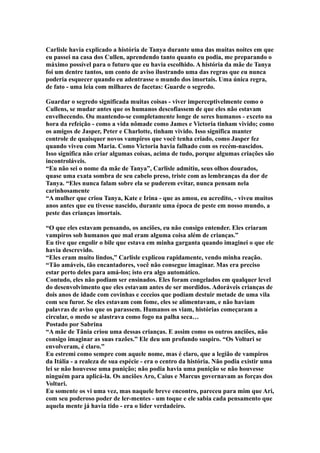 Carlisle havia explicado a história de Tanya durante uma das muitas noites em que
eu passei na casa dos Cullen, aprendendo tanto quanto eu podia, me preparando o
máximo possível para o futuro que eu havia escolhido. A história da mãe de Tanya
foi um dentre tantos, um conto de aviso ilustrando uma das regras que eu nunca
poderia esquecer quando eu adentrasse o mundo dos imortais. Uma única regra,
de fato - uma leia com milhares de facetas: Guarde o segredo.

Guardar o segredo significada muitas coisas - viver imperceptivelmente como o
Cullens, se mudar antes que os humanos descofiassem de que eles não estavam
envelhecendo. Ou mantendo-se completamente longe de seres humanos - exceto na
hora da refeição - como a vida nômade como James e Victoria tinham vivido; como
os amigos de Jasper, Peter e Charlotte, tinham vivido. Isso significa manter
controle de quaisquer novos vampiros que você tenha criado, como Jasper fez
quando viveu com Maria. Como Victoria havia falhado com os recém-nascidos.
Isso significa não criar algumas coisas, acima de tudo, porque algumas criações são
incontroláveis.
“Eu não sei o nome da mãe de Tanya”, Carlisle admitiu, seus olhos dourados,
quase uma exata sombra de seu cabelo preso, triste com as lembranças da dor de
Tanya. “Eles nunca falam sobre ela se puderem evitar, nunca pensam nela
carinhosamente
“A mulher que criou Tanya, Kate e Irina - que as amou, eu acredito, - viveu muitos
anos antes que eu tivesse nascido, durante uma época de peste em nosso mundo, a
peste das crianças imortais.

“O que eles estavam pensando, os anciões, eu não consigo entender. Eles criaram
vampiros sob humanos que mal eram alguma coisa além de crianças.”
Eu tive que engolir o bile que estava em minha garganta quando imaginei o que ele
havia descrevido.
“Eles eram muito lindos,” Carlisle explicou rapidamente, vendo minha reação.
“Tão amáveis, tão encantadores, você não consegue imaginar. Mas era preciso
estar perto deles para amá-los; isto era algo automático.
Contudo, eles não podiam ser ensinados. Eles foram congelados em qualquer level
do desenvolvimento que eles estavam antes de ser mordidos. Adoráveis crianças de
dois anos de idade com covinhas e ceceios que podiam destuir metade de uma vila
com seu furor. Se eles estavam com fome, eles se alimentavam, e não haviam
palavras de aviso que os parassem. Humanos os viam, histórias começaram a
circular, o medo se alastrava como fogo na palha seca…
Postado por Sabrina
“A mãe de Tânia criou uma dessas crianças. E assim como os outros anciões, não
consigo imaginar as suas razões.” Ele deu um profundo suspiro. “Os Volturi se
envolveram, é claro.”
Eu estremi como sempre com aquele nome, mas é claro, que a legião de vampiros
da Itália - a realeza de sua espécie - era o centro da história. Não podia existir uma
lei se não houvesse uma punição; não podia havia uma punição se não houvesse
ninguém para aplicá-la. Os anciões Aro, Caius e Marcus governavam as forças dos
Volturi.
Eu somente os vi uma vez, mas naquele breve encontro, pareceu para mim que Ari,
com seu poderoso poder de ler-mentes - um toque e ele sabia cada pensamento que
aquela mente já havia tido - era o líder verdadeiro.
 