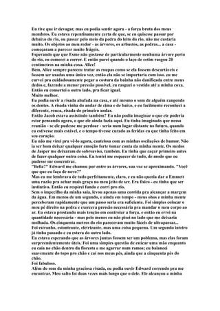 Eu tive que ir devagar, mas eu podia sentir agora - a força bruta dos meus
membros. Eu estava repentinamente certa de que, se eu quisesse passar por
debaixo do rio, ou passar pelo meio da pedra do leito do rio, não me custaria
muito. Os objetos ao meu redor - as árvores, os arbustos, as pedras... a casa -
começaram a parecer muito frágeis.
Esperando que que Esme não gostasse de particularmente nenhuma árvore perto
do rio, eu comecei a correr. E então parei quando o laço de cetim rasgou 20
centímetros na minha coxa. Alice!
Bem, Alice sempre pareceu tratar as roupas como se ela fossem descartáveis e
fossem ser usadas uma única vez, então ela não se importaria com isso. eu me
curvei pra cuidadosamente pegar a costura da bainha não danificada entre meus
dedos e, fazendo a menor pressão possível, eu rasguei o vestido até a minha coxa.
Então eu consertei o outro lado, pra ficar igual.
Muito melhor.
Eu podia ouvir a risada abafada na casa, e até mesmo o som de alguém rangendo
os dentes. A risada vinha do andar de cima e de baixo, e eu facilmente reconheci a
diferente, rouca, risada do primeiro andar.
Então Jacob estava assistindo também? Eu não podia imaginar o que ele poderia
estar pensando agora, o que ele ainda fazia aqui. Eu tinha imaginado que nossa
reunião - se ele pudesse me perdoar - seria num lugar distante no futuro, quando
eu estivesse mais estável, e o tempo tivesse curado as feridas eu que tinha feito em
seu coração.
Eu não me virei pra vê-lo agora, cautelosa com as minhas oscilações de humor. Não
ia ser bom deixar qualquer emoção forte tomar conta da minha mente. Os medos
de Jasper me deixaram de sobreaviso, também. Eu tinha que caçar primeiro antes
de fazer qualquer outra coisa. Eu tentei me esquecer de tudo, de modo que eu
pudesse me concentrar.
"Bella?" Edward me chamou por entre as árvores, sua voz se aproximando. "Você
que que eu faça de novo?"
Mas eu me lembrava de tudo perfeitamente, claro, e eu não queria dar a Emmett
uma razão pra achar mais graça no meu jeito de ser. Era físico - eu tinha que ser
instintiva. Então eu respirei fundo e corri pro rio.
Sem o impecilho da minha saia, levou apenas uma corrida pra alcançar a margem
da água. Em menos de um segundo, e ainda em tempo - meus ohos e minha mente
perceberam rapidamente que um passo seria era suficiente. Foi simples colocar o
meu pé direito na pedra e exercera pressão necessária pra mandar o meu corpo ao
ar. Eu estava prestando mais tenção em controlar a força, e então eu errei na
quantidade necessária - mas pelo menos eu não pisei no lado que me deixaria
molhada. Os cinquenta metros do rio pareceram muito fáceis de ultrapassar...
Foi estranho, estonteante, eletrizante, mas uma coisa pequena. Um segundo inteiro
já tinha passado e eu estava do outro lado.
Eu estava esperando que as árvores juntas fossem ser um poblema, mas elas foram
surpreendentemente úteis. Foi uma simples questão de esticar uma mão enquanto
eu caía no chão dentro da floresta e me agarrar num ramos; eu balancei
suavemente do topo pro chão e caí nos meus pés, ainda que a cinquenta pés do
chão.
Foi fabuloso.
Além do som da minha graciosa risada, eu podia ouvir Edward correndo pra me
encontrar. Meu salto foi duas vezes mais longo que o dele. Ele alcançou a minha
 