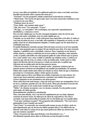 árvore, seus olhos arregalados. Eu agilmente pulei pro ramo a seu lado, sem fazer
barulho aterrisando sobre a ponta dos meus pe´s.
"Foi bom?" Eu me perguntei, minha respeiração acelerada de excitação.
"Muito bom." Ele sorriu em aprovação, mas o seu tom causal não combinava com
a surpresa em seus olhos.
"Podemos fazer de novo?"
"Foco, Bella - nós estamos indo caçar."
"Oh, esta certo." Eu concordei. "Caçar."
"Me siga... se você puder." Ele resmungou, sua expressão repentinamente
desafiadora, e começou a correr.
Ele era mais rápido que eu. Eu não conseguia imaginar como ele movia suas
pernas com tanta velocidade, mas era mais rápido que eu.
Contudo, eu era mais forte, e todo cada passo meu equivalia a três dele. E então eu
voei com ele pelas árvores, a seu lado, não seguindo-o. Enquanto eu corria, eu não
podia evitar de rir silenciosamente daquilo; a risada sequer me fez mais lenta ou
confundiu meu foco.
Eu podia finalmente entender porque Edward nunca acertava as árvores quando
corria - uma pergunta que eu sempre foi um mistério pra mim. Era uma sensação
singular, o equilíbrio entre velocidade e clareza. Para, enquanto eu me lançava
acima, abaixo, e embora o labirinto de árvores tenha se reduzido a uma mancha
verde, eu podia cada folha em cada pequeno galho de cada arbusto que eu passei.
Fez o meu cabelo voar e meu vestido se embolar nas minhas costas, e embora eu
soubesse que não deveria, eu sentia o calor na minha pele. Assim como os chão
áspero da floresta não deveria parecer veludo aos meus pés, os galhos que
chicoteavam na minha pele não deviam parecer penas.
A floresta era mais viva do que eu jamais soube - pequenas criaturas que eu
jamaios pensei existirem em abundância nas minhas proximidades. Os animais
tinhm uma reação muito mais sábia em relação ao nosso cheio do que os humanos
pareciam ter. Certamente, tinha o efeito oposto em mim.
Eu ainda esperava ficar sem fôlego mas minha respiração era sem esforço. Eu
esperei que meus músculos começassem a queimar, mas minha força parecia
crescer enquanto eu me acostumava aos meus passos.
Meus saltos ficavam mais largos, e logo ele teria que tentar me acompanhar. Eu ri
de novo, exultante, quando ouvi ele cair lá atrás. Meus pés descalços tocavam tão
pouco o chão que eu me sentia mais voando do que correndo.
"Bella," ele chamou secamente, sua voz mesmo, cansada. Eu não podia escutar
mais nada; ele tinha parado.
Resumidamente considerei a amotinação.
Mas, com uma olhada, virei e me desviei rapidamente pro seu lado, algumas
centenas de metros atrás. Eu olhei pra ele cheia de expectativas. Ele estava
sorrindo, com uma sobracelha levantada. Ele era tão lindo que eu só podia olhar.
"Você quer continuar no país?" Ele perguntou divertidamente. "Ou você estava
planejando ir pro Canadá esta tarde?"
"Isso é bom," eu concordei, me concentrando menos no que ele dizia e mais no
jeito hipnotizante que ele mexia seus lábios quando falava. Era difícil não me
distrair com todas as coisas novas que meus poderosos olhos me mostravam. "O
que nós estamos caçando?"
"Alces. Eu pensei em algo mais fácil pra você da primeira vez..."
Ele diminuiu quando meus olhos se fecharam ao som da palavra fácil.
 