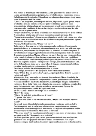 Mas eu não ia discutir; eu estava sedenta. Assim que comecei a pensar sobre o
secura queimando em minha garganta, isso era tudo em que eu coseguia pensar.
Definitivamente ficando pior. Minha boca parecia como às quatro da tarde numa
tarde de junho no Vale da Morte.
"Onde?" Eu perguintei, olhando pelas árvores, impaciente. Agora que eu estava
prestando a atenção à minha sede, isso pareceu diminuir qualquer outro
pensamento da minha cabeça, até mesmo os meis prazeirosos pensamentos sobre
estar correndo, e os lábios de Edward e o beijo e... queimando de sede. Eu não
podia deixar de pensar nisso.
"Espere um minuto," ele disse, colocando suas mãos suavemente nos meus ombros.
A urgência da minha sede retrocedeu momentaneamente ao toque dele.
"Agora feche seus olhos," ele murmurou. Quando eu obedeci, ele colcou suas mãos
em meu rosto, acariciando me rosto. Eu senti minha respiração acelerar e esperei
inutilmente ficar corada.
"Escute," Edward instruiu. "O que você ouve?
Tudo, eu teria dito; sua voz perfeita, sua respiração, os lábios dele se tocando
quando ele falava, o sussuro dos pássaros alisando suas penas com o bico no topo
das árvores, os batimentos do coração deles, as folhas da árvores balançando, o
barulhinhos das fomigas seguindo umas as outras numa grande fileira no tronco
de uma árvore próxima. Mas eu sabia que ele queri dizer de uma coisa específica,
então eu deixei minhas orelhas abertas, procurando algo diferente zumbido da
vida ao meu redor. Havia um espaço aberto perto da gente - o vento fazia um som
diferente na grama exposta - e um pequeno córrego, com um leito rochoso. E lá,
perto do barulho da água, havia o marulhar de línguas, e uma sonora batida de
corações, bombeando correntes grossas de sangue...
Parecia que os lados da minha garganta iam se juntar...
"No córrego, a nordeste?" Eu perguntei, meus olhos ainda fechados.
"Sim." O tom dele era aprovador. "Agora... espere pela brisa de novo e... qual o
cheiro você sente?"
Maior parte, dele - o estranho perfume de lilás-mel-e-sol. Mas o rico cheiro da
terra e de musgo, a resina das sempre verdes, o calor, quase abundante cheiro de
roedores escondidos nas fendas das árvores. Eu me foquei na água e encontrei o
cheiro que devia tinha vindo com o barulho da água e das batidas de coração. Um
outro cheiro quente, rico e picante, mais forte que os outros. E quase tão
desagradável quanto o riacho. Eu tapei meu nariz.
Ele riu. "Eu sei - demora um tempo até se acostuma."
"Três?" Eu supus.
"Cinco. Há mais dois atrás deles, nas árvores."
"O que eu faço agora?"
A voz dele soou como se ele estivesse sorrindo. "O que você acha que tem que
fazer?"
Eu pensei, meus olhos ainda fechados enquanto eu escutava e sentia o cheiro.
Outro ataque de sede invadiu meu subconsciente, e repentinamente o quente,
picante odor não era tão rejeitável. Pelo menos era alguma coisa quente e úmida
pra desressecar a minha boca. Meus olhos se abriram.
"Não pense nisso," ele sugeriu enquanto levantava suas mãos pro meu rosto e dava
um passo pra trás. "Apenas siga seus instintos."
Eu deixei que fosse guiada pelo cheiro, pouco consciente do meu movimentou
quando eu voei pra pequena clareira de onde a corrente veio. Meu corpo
posicionou-se pra frente automaticamente aganchando enquanto eu hesitava atrás
 