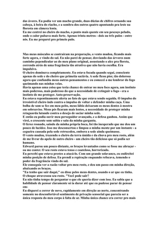 das ávores. Eu podia ver um macho grande, duas dúzias de chifres ornando sua
cabeça, à beira do riacho, e a sombra dos outros quatro apontando pra leste na
floresta em câmera lenta.
Eu me centrei no cheiro do macho, o ponto mais quente em seu pescoço peludo,
onde o calor pulsava mais forte. Apenas trinta metros - dois ou três pulos - entre
nós. Eu me preparei pro primeio pulo.



Mas meus músculos se contraíram na preparação, o vento mudou, ficando mais
forte agora, e vindo do sul. Eu não parei de pensar, desviando das árvores num
caminho pependicular ao do meu plano original, assustando o alce pra floreta,
correndo atrás de uma fragrância tão atrativa que não havia escolha. Era
impulsivo.
O cheiro dominava completamente. Eu estava focada quando segui, consciente
apenas do sede e do cheiro que primetia saciá-la. A sede ficou pior, tão dolorosa
agora que confundiu meus outros pensamentos e eu comecei a me lembrar do fogo
queimando nas minhas veias.
Havia apenas uma coisa que teria chance de entrar no meu foco agora, um instinto
mais poderoso, mais poderoso do que a necessidade de extinguir o fogo - era o
instinto de me proteger. Auto-preservação.
Eu estava repentinamente alerta ao fato de que estava sendo seguida. O impulso do
irresistível cheiro indo contra o impulso de voltar e defender minha caça. Uma
bolha de som se fez em meu peito, meus lábio deixaram os meus dentes à mostra
em sobreaviso. Meus pés ficaram mais lentos, a necessidade de proteger minha
retaguarda lutando contra o desejo de saciar minha sede.
E então eu podia ouvir meu perseguidor avançado, e a defesa ganhou. Assim que
virei, o crescente som subiu e saiu da minha garganta.
O feroz rosnado, saindo da minha própria boca, foi tão inesperado que me deu um
pouco de lucidez. Isso me desconsertou e limpou a minha mente por um instante - a
cegueira causada pela sede retrocedeu, embora a sede ainda queimasse.
O vento mudou, trazendo o cheiro da terra úmida e da chuva pro meu rosto, além
de me livrar do apelo de outro cheiro - um cheiro tão delicioso que só podia ser
humano.
Edward parou um pouco distante, os braços levantados como se fosse me abraçar -
ou me conter. O seu rosto estava tenso e cauteloso, horrorizado.
Eu percebi que estava prestes a atacá-lo. Com um grande solavanco, eu endireitei
minha posição de defesa. Eu prendi a repiração enquando refocava, temendo o
poder da fragrância vindo do sul.
Ele conseguia ver a razão voltar pro meu rosto, e deu um passo em minha direção,
abaixando os braços.
"Eu tenho que sair daqui," eu disse pelos meus dentes, usando o ar que eu tinha.
O choque atravessou seu rosto. "Você pode sair?
Eu não tinha tempo de perguntar o que ele queria dizer com isso. Eu sabia que a
habilidade de pensar claramente só ia durar até que eu pudesse parar de pensar
em-
Eu disparei a correr de novo, rapidamente em direção ao norte, concentrando
somente no desconfortável sentimento de privação sensorial que parecia ser a
única resposta do meu corpo à falta de ar. Minha única chance era correr pro mais
 