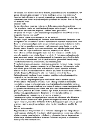 Ele colocou suas mãos no meu rosto de novo, e seus olhos estava maravilhados. "O
que eu não daria pra conseguir ver a sua mente por apenas esse momento."
Emoções fortes. Eu estava preparada pra parte da sede, mas não pra isso. Eu
estava certa que não seria do mesmo jeito quando ele me tocasse. Bom, de fato, não
era a mesma coisa.
Era mais forte.
Eu me estiquei pra tocar seu rosto; meus dedos passaram pelos seus lábios.
"Eu pensei que eu não me sentiria desse jeito por muito tempo?" Minha incerteza
fizeram das palavras uma pergunta. "Mas eu ainda quero você."
Ele piscou em choque. "Como você consegue se concentrar nisso? Você não está
insuportavelmente com sede?"
Claro que eu estava agora, agora que ele me lembrou!
Eu tentei engolir e então suspirei, fechando meus olhos como eu tinha feito antes
pra ajudar a me concentrar. Eu deixei meus sentidos oscilarem ao meu redor, tensa
dessa vez pra se acaso algum outro ataque violento por causa do delicioso cheiro.
Edward baixou as mãos, nem mesmo respirou quando eu ouvi cada vez mais
distante na teia de verde, separando os cheiros e sons não tão apelativos à minha
sede. Tinha um traço de uma coisa diferente, um traço fraco à leste...
Meus olhos se abriram de repente, mas o meu foco estava nos sentidos mais
aguçados quando eu me virei e disparei pra leste. O chão passou abruptamente
quase ao mesmo tempo, e eu corri numa posição de caçada, perto do chão, indo
pras árvores uando era mais fácil. Eu sentia melhor que ouvia Edward comigo,
voando silenciosamente pelas árvores, me deixando guiar.
A vegetação se esmaecia quando eu me curvava mais; o cheiro de campo e resina
ficando mais forte, enquanto eu percorria a trilha - era um cheiro quente, mais
aguçado do que o cheiro de alce e mais apelativo. Alguns segundos mais e eu
poderia ouvir os passos silenciosos dos imensos pés, muito mais claros que o
barulho de cascos. O som estava alto - nos ramos ao invés de no chão.
Automaticamente eu disparei para os ramos também, ganhando uma posição
estratégica, em cima de uma árvore.
O suave barulho de patas prosseguiu secretamente abaixo de mim agora; o
precioso cheiro estava muito próximo. Meus olhos apontaram o movimento
conectado ao som, e eu vi o amarelada pele do grande gato escapulindo junto ao
grande arbusto de uma trepadeira bem abaixo de onde eu estava espreitando. Ele
era grande - facilmente quatro vezes o meu peso. Seus olhos olhavam o chão; o
gato caçava, também. Eu senti o cheiro de algo menor, misturando-se ao aroma da
minha presa, agachada embaixo da árvore. O rabo do leão contraía-se
espasmodicamente enquanto ele se preparava pra correr.
Com um pulo rápido, eu zarpei pelo ar e aterrisei no arbusto de leão. Ele sentiu
sentiu a madeira tremer e se virou, grinhiu em surpresa e desafio. Ele findou o
espaço entre nós, seus olhos brilhando de fúria. Enlouquecida pela sede, eu ignorei
as presas e garras amostra e me lancei sobre ele, derrubando-nos no chão da
floresta.
Não era muito uma luta.
As garras afiadas dele poderiam ter se reduzido a dedos por todo o impacto que
eles tiveram na minha pele. Seus dentes não tiveram sucesso contra meu ombro ou
minha garganta, e sua instintiva resistência era lamentavelmente fraca contra a
minha força. minhamandibula se fecharam facilmente no ponto preciso onde o
fluxo quente estava concentrado.
 