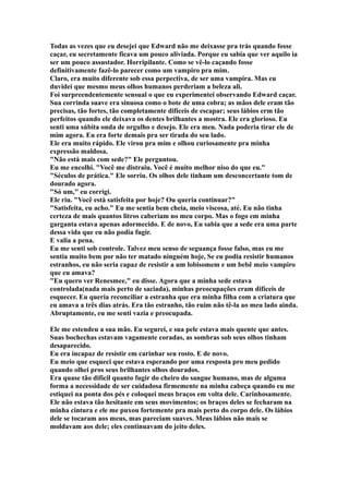 Todas as vezes que eu desejei que Edward não me deixasse pra trás quando fosse
caçar, eu secretamente ficava um pouco aliviada. Porque eu sabia que ver aquilo ia
ser um pouco assustador. Horripilante. Como se vê-lo caçando fosse
definitivamente fazê-lo parecer como um vampiro pra mim.
Claro, era muito diferente sob essa perpectiva, de ser uma vampira. Mas eu
duvidei que mesmo meus olhos humanos perderiam a beleza ali.
Foi surpreendentemente sensual o que eu experimentei observando Edward caçar.
Sua corrinda suave era sinuosa como o bote de uma cobra; as mãos dele eram tão
precisas, tão fortes, tão completamente difíceis de escapar; seus lábios erm tão
perfeitos quando ele deixava os dentes brilhantes a mostra. Ele era glorioso. Eu
senti uma súbita onda de orgulho e desejo. Ele era meu. Nada poderia tirar ele de
mim agora. Eu era forte demais pra ser tirada do seu lado.
Ele era muito rápido. Ele virou pra mim e olhou curiosamente pra minha
expressão maldosa.
"Não está mais com sede?" Ele perguntou.
Eu me encolhi. "Você me distraiu. Você é muito melhor niso do que eu."
"Séculos de prática." Ele sorriu. Os olhos dele tinham um desconcertante tom de
dourado agora.
"Só um," eu corrigi.
Ele riu. "Você está satisfeita por hoje? Ou queria continuar?"
"Satisfeita, eu acho." Eu me sentia bem cheia, meio viscosa, até. Eu não tinha
certeza de mais quantos litros caberiam no meu corpo. Mas o fogo em minha
garganta estava apenas adormecido. E de novo, Eu sabia que a sede era uma parte
dessa vida que eu não podia fugir.
E valia a pena.
Eu me senti sob controle. Talvez meu senso de seguança fosse falso, mas eu me
sentia muito bem por não ter matado ninguém hoje, Se eu podia resistir humanos
estranhos, eu não seria capaz de resistir a um lobisomem e um bebê meio vampiro
que eu amava?
"Eu quero ver Renesmee," eu disse. Agora que a minha sede estava
controlada(nada mais perto de saciada), minhas preocupações eram difíceis de
esquecer. Eu queria reconciliar a estranha que era minha filha com a criatura que
eu amava a três dias atrás. Era tão estranho, tão ruim não tê-la ao meu lado ainda.
Abruptamente, eu me senti vazia e preocupada.

Ele me estendeu a sua mão. Eu segurei, e sua pele estava mais quente que antes.
Suas bochechas estavam vagamente coradas, as sombras sob seus olhos tinham
desaparecido.
Eu era incapaz de resistir em carinhar seu rosto. E de novo.
Eu meio que esqueci que estava esperando por uma resposta pro meu pedido
quando olhei pros seus brilhantes olhos dourados.
Era quase tão difícil quanto fugir do cheiro do sangue humano, mas de alguma
forma a necessidade de ser cuidadosa firmemente na minha cabeça quando eu me
estiquei na ponta dos pés e coloquei meus braços em volta dele. Carinhosamente.
Ele não estava tão hesitante em seus movimentos; os braços deles se fecharam na
minha cintura e ele me puxou fortemente pra mais perto do corpo dele. Os lábios
dele se tocaram aos meus, mas pareciam suaves. Meus lábios não mais se
moldavam aos dele; eles continuavam do jeito deles.
 