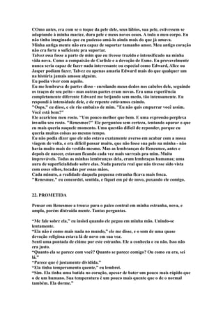 COmo antes, era com se o toque da pele dele, seus lábios, sua pele, estivessem se
adaptando à minha maciez, dura pele e meus novos ossos. A todo o meu corpo. Eu
não tinha imaginado que eu pudesso amá-lo ainda mais do que já amava.
Minha antiga mente não era capaz de suportar tamanho amor. Meu antigo coração
não era forte o suficiente pra suportar.
Talvez essa fosse a parte de mim que eu tivesse trazido e intensificado na minha
vida nova. Como a compaixão de Carlisle e a devoção de Esme. Eu provavelmente
nunca seria capaz de fazer nada interessante ou especial como Edward, Alice ou
Jasper podiam fazer. Talvez eu apenas amaria Edward mais do que qualquer um
na história jamais amoou alguém.
Eu podia viver com aquilo.
Eu me lembrava de partes disso - enrolando meus dedos nos cabelos dele, seguindo
os traços de seu peito - mas outras partes eram novas. Era uma experiência
completamente diferente Edward me beijando sem medo, tão intensamente. Eu
respondi à intensidade dele, e de repente estávamos caindo.
"Oops," eu disse, e ele riu embaixo de mim. "Eu não quis empurrar você assim.
Você está bem?"
Ele acariciou meu rosto. "Um pouco melhor que bem. E uma expressão perplexa
invadiu seu rosto. "Renesmee?" Ele perguntou sem certeza, tentando apurar o que
eu mais queria naquele momento. Uma questão difícil de reponder, porque eu
queria muitas coisas ao mesmo tempo.
Eu não podia dizer que ele não estava exatamente averso em acabar com a nossa
viagem de volta, e era difícil pensar muito, que não fosse sua pele na minha - não
havia muito mais do vestido mesmo. Mas as lembranças de Renesmee, antes e
depois de nascer, estavam ficando cada vez mais surreais pra mim. Muito
improváveis. Todas as minhas lembranças dela, eram lembraças humanas; uma
aura de superficialidade sobre elas. Nada parecia real que não tivesse sido vista
com esses olhos, tocadas por essas mãos.
Cada minuto, a realidade daquela pequena estranha ficava mais fosca.
"Renesmee," eu concordei, sentida, e fiquei em pé de novo, puxando ele comigo.


22. PROMETIDA

Pensar em Renesmee a trouxe para o palco central em minha estranha, nova, e
ampla, porém distraída mente. Tantas perguntas.

“Me fale sobre ela,” eu insisti quando ele pegou em minha mão. Unindo-se
lentamente.
“Ela não é como mais nada no mundo,” ele me disse, e o som de uma quase
devoção religiosa estava lá de novo em sua voz.
Senti uma pontada de ciúme por este estranho. Ele a conhecia e eu não. Isso não
era justo.
“Quanto ela se parece com você? Quanto se parece comigo? Ou como eu era, sei
lá.”
“Parece que é justamente dividida.”
“Ela tinha temperamento quente,” eu lembrei.
“Sim. Ela tinha uma batida no coração, apesar de bater um pouco mais rápido que
o de um humano. Sua temperatura é um pouco mais quente que o de o normal
também. Ela dorme.”
 
