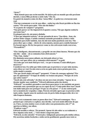 “Sério?”
 “Bem demais para um recém-nascido. Os únicos pais no mundo que não precisam
dormir, e nossa filha já dorme a noite toda.” Ele riu.
Eu gostei da maneira como ele disse ‘nossa filha’. As palavras a tornaram mais
real.
“Ela tem exatamente a cor de seus olhos – então isso não ficará perdido no fim das
contas.” Ele sorriu para mim. “Eles são tão lindos.”
“E as partes de vampiro?” perguntei.
“Sua pele parece ser tão impenetrável quanto a nossa. Não que alguém sonharia
em testar isso.”
Eu pisquei para ele, um pouco abalada.
“Claro que ninguém testaria,” ele me garantiu de novo. “Sua dieta... bem, ela
prefere beber sangue. Carlisle continua tentando persuadi-la a beber o leite
substituto para bebê também, mas ela não tem muita paciência com isso. Não
posso dizer que a culpo – cheiro de coisa nojenta, mesmo para comida humana.”
Eu bocejei agora. Ele fez isso parecer como se eles estivessem tendo conversas.
“Persuadi-la?”

“Ela é inteligente, chocantemente, e progride em um ritmo imenso. Mesmo que ela
não fale – ainda – ela se comunica bem efetivamente.”
“Não. Fala. Ainda.”
Ele diminuiu nosso passo adiante, me deixando absorver isso.
“O que você quer dizer, ela se comunica efetivamente?” eu pedi.
“Eu acho que será mais fácil pra você... ver por si mesma. É mais difícil para
descrever.”
Considerei isso. Eu sabia que tinha muito que eu precisava ver por mim mesma,
antes disso ser real. Eu não estava certa no quão mais estava pronta para isso,
então mudei o assunto.
“Por que Jacob ainda está aqui?” perguntei. “Como ele consegue agüentar? Por
que ele agüentaria?” O toque de minha voz tremeu um pouco. “Porque ele teria
que sofrer mais?”
“Jacob não está sofrendo,” ele disse em um novo tom estranho. “Apesar de eu
desejar mudar suas condições.” Edward adicionou pelos dos dentes.
“Edward!” eu assobiei, puxando-o com força para parar (e me sentindo um pouco
assustada com a presunção que eu era capaz de ter.) “Como pode dizer isso? Jacob
tem dado tudo para nos proteger! O que eu o fiz passar –!” eu me contrai pela
turva memória de vergonha e culpa. Parecia estranho agora que eu precisava dele
tanto então. Aquele senso de ausência sem ele perto tinha desaparecido; deve ter
sido fraqueza humana.

“Você verá exatamente como eu posso dizer isso,” Edward resmungou. “Eu o
prometi que o deixaria se explicar, mas duvido, você será muito diferente do que
eu. Claro, eu estou muitas vezes errado sobre seus pensamentos, não é?” ele
apertou os lábios e me olhou.
“Explicar o que?”
Edward sacudiu a cabeça. “Eu prometi. Apesar de não saber se eu realmente o
devo alguma coisa mais….” Seus dentes rangeram junto.
“Edward, eu não entendo.” Frustração e indignação passaram pela minha cabeça.
Ele acariciou minha bochecha e então sorriu gentilmente quando meu rosto se
 