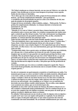 “Os Volturi estudaram as crianças imortais, em sua casa em Volterra e ao redor do
mundo. Caius decidiu que os jovens eram incapazes de proteger nosso segredo.
Então eles deveriam ser destruídos.
“Eu te disse que eles eram adoráveis. Bem, grupos de bruxas lutaram até o último
homem - que foram completamente dizimados - para protegê-los.
A carnificina não foi generalizada em guerras como a do continente do Sul, mas
mais devastador de sua própria maneira.
Grupos de bruxas enraizados, velhas tradições, amigos… Muita perda. No final, a
prática foi completamente eliminada. As crianças imortais se tornaram não
mencionáveis, um tabu.
Traduzido por .lu
"Quando eu vivi com os Volturi, encontrei duas crianças imortais, por isso sabia
em primeira mão o recurso que tinha. Aro estudou os pequeninos por muitos anos
após a catástrofe que lhes foi provocadas. Você sabe curiosamente sua disposição;
ele estava esperançoso de que poderia amansá-las. Mas, no fim, a decisão foi
unânime: as crianças imortais não poderiam existir
Todos haviam esquecido a mãe das irmãs Denally quando a história retornou.
"Não está totalmente claro o que aconteceu com a mãe de Tanya," Carlisle disse. "
Tanya, Kate e Irina foram inteiramente óbvias até o dia em que os Voltury
chegaram, sua mãe e suas criações ilegais (?). Foi a ignorância que salvou Tanya e
suas irmãs. Aro lhes tocou e viu a sua total inocência, para que não fossem punidas
como sua mãe.
"Nenhum deles tinha visto o garoto antes, ou tinham sonhando com sua existência,
até o dia que eles o viram queimar nos braços de sua mãe. Eu posso apenas
imaginar que sua mãe teve que guardar seu segredo para protege-los desse exato
resultado. Mas em primeiro lugar, por que ela o criou? Quem foi ele, e o que ele
pretendia para ela que fez com que ela atravessasse esse inimaginável limite?
Tanya e os outros nunca receberam uma resposta para nenhuma dessas perguntas.
Mas não duvidavam da culpa de sua mãe, e não penso que eles lhe perdoaram de
verdade.
Elas foram sortudas que Aro estava se sentindo compassivo aquele dia. Tanya e
suas irmãs foram perdoadas, mas deixaram com os corações feridos e um grande
respeito pela lei..."

Eu não sei exatamente em qual momento a memória se transformou em sonho. Um
momento parecia que eu estava ouvindo Carlisle em minha memória, olhando para
o seu rosto e então, no outro momento eu estava olhando para um cinza, árido
campo e sentindo o cheiro de um denso incenso no ar. Eu não estava sozinha ali.
A mistura de figuras no centro do campo, todos cobertos com uma capa escura,
devia ter me aterrorizado - eles só podiam ser os Volturi e eu, ao contrário do
decretado em nossa última reunião, ainda humana. Mas eu sabia, como algumas
vezes acontecia nos sonhos, que eu era invisível para eles.
Espalhado ao meu redor estavam montes de fumaça. Reconheci a doçura no ar e
não examinei o esfumaçado muito profundamente. Não tive nenhum desejo de ver
as caras dos vampiros que eles tinham executado, com um pouco de medo que eu
pudesse reconhecer alguém por dentre as chamas.
Os soldados Volturi pararam em um círculo ao redor de alguma coisa ou alguém e
eu pude ouvir suas vozes em suspiro sobrepondo-se à agitação. Eu me debrucei
sobre as capas, levada pelo sonho para ver que coisas ou pessoas eles estavam
examinando com tanta intensidade. Me arrastando cuidadosamente por entre dois
 
