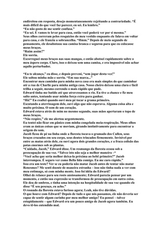 endireitou em resposta, desejo momentaneamente rejeitando a contrariedade. “É
mais difícil do que você faz parecer, eu sei. Eu lembro.”
“Eu não gosto de me sentir confusa.”
“Eu sei. E vamos te levar para casa, então você poderá ver por si mesma.”
Seus olhos correram pelos resquícios do meu vestido enquanto ele falava em voltar
para casa, e ele franziu a sobrancelha. “Hmm.” Depois de meio segundo de
pensamento, ele desabotoou sua camisa branca e segurou para que eu colocasse
meus braços.
“Ruim assim?”
Ele sorriu.
Escorreguei meus braços nas suas mangas, e então abotoei rapidamente sobre o
meu áspero corpo. Claro, isso o deixou sem uma camisa, e era impossível não achar
aquilo perturbador.

“Eu te alcanço,” eu disse, e depois preveni, “sem jogar desta vez!”
Ele soltou minha mão e sorriu. “Em sua marca...”
Encontrar meu caminho para minha nova casa era mais simples do que caminhar
até a rua de Charlie para minha antiga casa. Nosso cheiro deixou uma clara e fácil
trilha a seguir, mesmo correndo o mais rápido que pude.
Edward tinha me batido até que atravessamos o rio. Eu tive a chance e fiz meu
salto antes, tentando usar minha força extra para ganhar.
“Há!” Eu exultei quando ouvi meu pé tocar a grama primeiro.
Escutando a aterrissagem dele, ouvi algo que não esperava. Alguma coisa alta e
muito próxima. O som de um coração.
Edward estava atrás de mim no mesmo segundo, suas mãos apertaram o topo de
meus braços.
“Não respire,” ele me alertou urgentemente.
Eu tentei não ficar em pânico com minha congelada meia-respiração. Meus olhos
eram as únicas coisas que se moviam, girando instintivamente para encontrar a
origem do som.
Jacob ficou de pé na linha onde a floresta tocava o gramado dos Cullen, seus
braços cruzados em seu corpo, seus dentes trincados firmemente. Invisível por
entre as matas atrás dele, eu ouvi agora dois grandes corações, e a fraca colisão das
patas enormes sob as plantas.
“Cuidado, Jacob,” Edward disse. Um resmungo da floresta ecoou sob a
preocupação de sua voz. “Talvez isto não seja a melhor maneira –“
“Você acha que seria melhor deixa-la próxima ao bebê primeiro?” Jacob
interrompeu. É seguro ver como Bella lida comigo. Eu me curo rápido.”
Isso era um teste? Ver se eu poderia não matar Jacob antes de tentar não matar
Renesmee? Me senti doente de maneira estranha – isso não tinha nada a ver com
meu estômago, só com minha mente. Isso foi idéia do Edward?
Olhei de relance para seu rosto ansiosamente; Edward parecia pensar por um
momento, e então sua expressão se transformou de preocupação em outra coisa.
Ele deu de ombros, e tinha uma intenção na hospitalidade de sua voz quando ele
disse “É seu pescoço, eu acho.”
O rosnado da floresta estava furioso agora; Leah, não tive dúvidas.
O que houve com Edward? Depois de tudo o que nós passamos, ele não deveria ser
capaz de sentir algum carinho por meu melhor amigo? Eu pensei – talvez
estupidamente – que Edward era um pouco amigo de Jacob agora também. Eu
devo tê-los entendido mal.
 