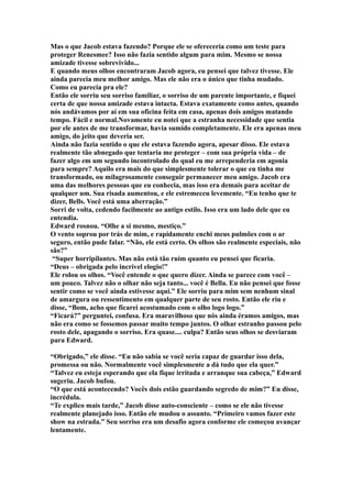 Mas o que Jacob estava fazendo? Porque ele se ofereceria como um teste para
proteger Renesmee? Isso não fazia sentido algum para mim. Mesmo se nossa
amizade tivesse sobrevivido...
E quando meus olhos encontraram Jacob agora, eu pensei que talvez tivesse. Ele
ainda parecia meu melhor amigo. Mas ele não era o único que tinha mudado.
Como eu parecia pra ele?
Então ele sorriu seu sorriso familiar, o sorriso de um parente importante, e fiquei
certa de que nossa amizade estava intacta. Estava exatamente como antes, quando
nós andávamos por aí em sua oficina feita em casa, apenas dois amigos matando
tempo. Fácil e normal.Novamente eu notei que a estranha necessidade que sentia
por ele antes de me transformar, havia sumido completamente. Ele era apenas meu
amigo, do jeito que deveria ser.
Ainda não fazia sentido o que ele estava fazendo agora, apesar disso. Ele estava
realmente tão abnegado que tentaria me proteger – com sua própria vida – de
fazer algo em um segundo incontrolado do qual eu me arrependeria em agonia
para sempre? Aquilo era mais do que simplesmente tolerar o que eu tinha me
transformado, ou milagrosamente conseguir permanecer meu amigo. Jacob era
uma das melhores pessoas que eu conhecia, mas isso era demais para aceitar de
qualquer um. Sua risada aumentou, e ele estremeceu levemente. “Eu tenho que te
dizer, Bells. Você está uma aberração.”
Sorri de volta, cedendo facilmente ao antigo estilo. Isso era um lado dele que eu
entendia.
Edward rosnou. “Olhe a si mesmo, mestiço.”
O vento soprou por trás de mim, e rapidamente enchi meus pulmões com o ar
seguro, então pude falar. “Não, ele está certo. Os olhos são realmente especiais, não
são?”
 “Super horripilantes. Mas não está tão ruim quanto eu pensei que ficaria.
“Deus – obrigada pelo incrível elogio!”
Ele rolou os olhos. “Você entende o que quero dizer. Ainda se parece com você –
um pouco. Talvez não o olhar não seja tanto... você é Bella. Eu não pensei que fosse
sentir como se você ainda estivesse aqui.” Ele sorriu para mim sem nenhum sinal
de amargura ou ressentimento em qualquer parte de seu rosto. Então ele riu e
disse, “Bom, acho que ficarei acostumado com o olho logo logo.”
“Ficará?” perguntei, confusa. Era maravilhoso que nós ainda éramos amigos, mas
não era como se fossemos passar muito tempo juntos. O olhar estranho passou pelo
rosto dele, apagando o sorriso. Era quase.... culpa? Então seus olhos se desviaram
para Edward.

“Obrigado,” ele disse. “Eu não sabia se você seria capaz de guardar isso dela,
promessa ou não. Normalmente você simplesmente a dá tudo que ela quer.”
“Talvez eu esteja esperando que ela fique irritada e arranque sua cabeça,” Edward
sugeriu. Jacob bufou.
“O que está acontecendo? Vocês dois estão guardando segredo de mim?” Eu disse,
incrédula.
“Te explico mais tarde,” Jacob disse auto-consciente – como se ele não tivesse
realmente planejado isso. Então ele mudou o assunto. “Primeiro vamos fazer este
show na estrada.” Seu sorriso era um desafio agora conforme ele começou avançar
lentamente.
 