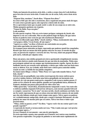 Tinha um lamento de protesto atrás dele, e então o corpo cinza de Leah deslizou
para fora das árvores atrás dele. O mais alto cor de areia, Seth, estava bem atrás
dela.
“Fiquem frios, meninos,” Jacob disse. “Fiquem fora disso.”
Eu estava feliz que eles não o escutaram, mas o seguiram um pouco mais devagar.
O vento estava parado agora; não sopraria o cheiro dele de mim.
Ele se aproximou tanto que eu pude sentir o calor de seu corpo no ar entre nós.
Minha garganta queimou em resposta.
“Vamos lá, Bells. Faça seu pior.”
Leah assobiou.
Eu não queria respirar. Não era certo tomar perigosa vantagem de Jacob, não
importa se ele era a oferenda. Mas eu não poderia fugir da lógica. De que outra
forma eu poderia estar certa de que não machucaria Renesmee?
“Estou envelhecendo aqui, Bella,” Jacob zombou. “Okay, tecnicamente não, mas
você pegou a idéia. Vá em frente, dê um sopro.”
“Agarre-se a mim,” eu disse a Edward, me contraindo em seu peito.
Suas mãos apertadas em meus braços.
Eu tranquei meus músculos no lugar, esperando que pudesse mantê-los congelados.
Resolvi que faria ao menos tão bem quanto estivesse na caça. O enredo do pior
caso, eu pararia de respirar e correria até isso. Nervosa, tomei um pequeno fôlego
pelo nariz, rodeada por alguma coisa.

Doeu um pouco, mas minha garganta já estava queimando estupidamente mesmo.
Jacob não cheirava muito mais humano do que um leão da montanha. Tinha uma
porcentagem animal em seu sangue que instantaneamente repelia. Apesar do alto e
molhado som de seu coração estar apelando, o cheiro que vinha com isso fazia meu
nariz se dobrar. Era, na verdade, mais fácil com o cheiro para controlar minha
reação ao som e a batida da sua pulsão sanguínea.
Eu tomei outro fôlego e relaxei. “Huh. Posso ver o que todo mundo falava. Você
fede, Jacob.”
Edward caiu na gargalhada; suas mãos escorregaram dos meus ombros para
envolver minha cintura. Seth latiu uma baixa gargalhada em harmonia com
Edward; ele veio um pouco mais perto, enquanto Leah recuava muitos passos. E
então eu tive ciência de outra platéia, quando ouvi gargalhada baixa, distinta de
Emmett, abafada um pouco pela parede de vidro entre nós.
“Olha quem fala,” Jacob disse, dramaticamente tampando o nariz. Seu rosto não
se dobrou nadinha enquanto Edward me abraçava, nem mesmo quando Edward
se compôs e sussurrou “Eu te amo” em meu ouvido. Jacob continuou sorrindo. Isso
me fez sentir esperançosa de que as coisas estavam indo bem conosco, de um modo
que elas não tinham estado por tanto tempo como agora. Talvez agora eu pudesse
ser verdadeiramente amiga dele, desde que o enojei o bastante fisicamente, ele não
poderia me amar do mesmo jeito que era antes. Talvez isso fosse o tudo o que
precisávamos.
 “Okay, então eu passei, certo?” Eu disse. “Agora vocês vão me contar qual é este
grande segredo?”
A expressão de Jacob se tornou muito nervosa. “Não é nada com que você precise
se preocupar agora....”
Eu ouvi Emmett rir novamente - um som de antecipação.
Eu teria apertado o ponto, mas quando ouvi Emmett, ouvi outros sons também.
Sete pessoas respirando. Um grupo de pulmões se movendo mais rapidamente do
 