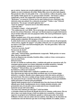 que os outros. Apenas um coração palpitando como asas de um pássaro, calmo e
rápido; eu estava totalmente divertida. Minha filha estava do outro lado daquela
fina parede de vidro. Eu não podia vê-la – a luz encobria o reflexo da janela, como
um espelho. Podia apenas me ver, parecia muito estranha – tão branca e calma –
comparada a Jacob. Ou comparada a Edward, parecia exatamente igual.
“Renesmee,” eu sussurrei. Estresse me fez uma estátua de novo. Renesmee não
cheiraria como um animal. Eu a colocaria em perigo? “Venha e veja,” Edward
murmurou. “Eu sei que você pode agüentar isso.”
“Você me ajudará?” sussurrei através dos lábios imóveis.
“Claro que sim.”
“E Emmett e Jasper – só pra garantir?”
“Nós cuidaremos de você, Bella. Não se preocupe, nós estaremos prontos. Nenhum
de nós iria arriscar Renesmee. Acho que você ficará surpresa no quão inteiramente
ela já enrolou todos nós com seus pequenos dedos. Ela estará perfeitamente segura,
haja o que houver.”
Minhas saudades para vê-la, para entender a admiração na voz dele, quebrou
minha posição congelada. Dei um passo à frente.
E então Jacob estava no meu caminho, seu rosto era uma máscara de preocupação.
“Tem certeza, sugador de sangue?” ele pediu a Edward, sua voz quase implorando.
Eu nunca o ouvi falar com Edward daquele jeito. “Eu não gosto disso. Talvez ela
deveria esperar –“
“Você teve seu teste, Jacob.”
Foi um teste de Jacob?
“Mas -,” Jacob começou.
“Mas nada,” Edward disse, repentinamente exasperado. “Bella precisa ver nossa
filha. Saia do caminho dela.”
Jacob me disparou um estranho, frenético olhar, e então se virou e correu para a
casa na nossa frente.
Edward rosnou.
Eu não via sentido no confronto deles, e também não pude me concentrar nele. Eu
conseguia apenas pensar na criança embaçada em minha memória, e lutando
contra a nebulosidade, tentando me lembrar de seu rosto exatamente.
“Podemos?” Edward disse, sua voz gentil novamente.
Eu balancei a cabeça nervosamente.
Ele segurou firme minha mão e conduziu o caminho até a casa.
Eles esperaram por mim em uma linha sorridente que era ao mesmo tempo
defensiva e receptiva. Rosalie estava alguns passos atrás dos outros, próxima a
porta da frente. Ela estava sozinha até que Jacob se juntou, e parou em frente a
ela, mais perto do que o normal. Não fazia sentido de conforto nessa proximidade;
ambos pareciam se contrair pela proximidade.
Alguém muito pequeno estava se inclinando para fora dos braços de Rosalie,
olhando para Jacob. Imediatamente ela teve minha absoluta atenção, cada
pensamento meu, de um jeito como se nada mais tivesse o tomado desde o
momento em que abri meus olhos.
“Eu estive fora somente por dois dias?”Arfei incrédula.
A estranha criança nos braços de Rosalie deveria ter semanas, senão meses. Ela era
talvez duas vezes maior do que o bebê em minha turva memória, e ela parecia
suportar seu próprio torso facilmente quando se esticou para mim. Seu cabelo
brilhante e bronze caiu em cachos sob seus ombros. Seus olhos cor de chocolate me
examinaram com um interesse que não era de longe infantil; Era adulto, ciente e
 