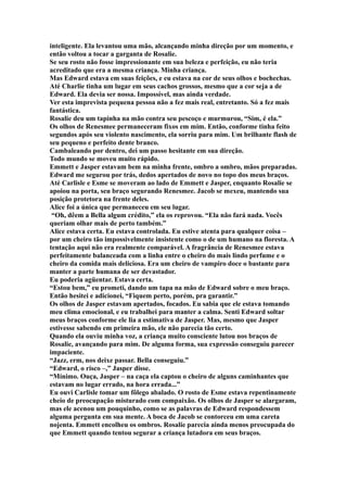 inteligente. Ela levantou uma mão, alcançando minha direção por um momento, e
então voltou a tocar a garganta de Rosalie.
Se seu rosto não fosse impressionante em sua beleza e perfeição, eu não teria
acreditado que era a mesma criança. Minha criança.
Mas Edward estava em suas feições, e eu estava na cor de seus olhos e bochechas.
Até Charlie tinha um lugar em seus cachos grossos, mesmo que a cor seja a de
Edward. Ela devia ser nossa. Impossível, mas ainda verdade.
Ver esta imprevista pequena pessoa não a fez mais real, entretanto. Só a fez mais
fantástica.
Rosalie deu um tapinha na mão contra seu pescoço e murmurou, “Sim, é ela.”
Os olhos de Renesmee permaneceram fixos em mim. Então, conforme tinha feito
segundos após seu violento nascimento, ela sorriu para mim. Um brilhante flash de
seu pequeno e perfeito dente branco.
Cambaleando por dentro, dei um passo hesitante em sua direção.
Todo mundo se moveu muito rápido.
Emmett e Jasper estavam bem na minha frente, ombro a ombro, mãos preparadas.
Edward me segurou por trás, dedos apertados de novo no topo dos meus braços.
Até Carlisle e Esme se moveram ao lado de Emmett e Jasper, enquanto Rosalie se
apoiou na porta, seu braço segurando Renesmee. Jacob se mexeu, mantendo sua
posição protetora na frente deles.
Alice foi a única que permaneceu em seu lugar.
 “Oh, dêem a Bella algum crédito,” ela os reprovou. “Ela não fará nada. Vocês
queriam olhar mais de perto também.”
Alice estava certa. Eu estava controlada. Eu estive atenta para qualquer coisa –
por um cheiro tão impossivelmente insistente como o de um humano na floresta. A
tentação aqui não era realmente comparável. A fragrância de Renesmee estava
perfeitamente balanceada com a linha entre o cheiro do mais lindo perfume e o
cheiro da comida mais deliciosa. Era um cheiro de vampiro doce o bastante para
manter a parte humana de ser devastador.
Eu poderia agüentar. Estava certa.
“Estou bem,” eu prometi, dando um tapa na mão de Edward sobre o meu braço.
Então hesitei e adicionei, “Fiquem perto, porém, pra garantir.”
Os olhos de Jasper estavam apertados, focados. Eu sabia que ele estava tomando
meu clima emocional, e eu trabalhei para manter a calma. Senti Edward soltar
meus braços conforme ele lia a estimativa de Jasper. Mas, mesmo que Jasper
estivesse sabendo em primeira mão, ele não parecia tão certo.
Quando ela ouviu minha voz, a criança muito consciente lutou nos braços de
Rosalie, avançando para mim. De alguma forma, sua expressão conseguiu parecer
impaciente.
“Jazz, erm, nos deixe passar. Bella conseguiu.”
“Edward, o risco –,” Jasper disse.
“Mínimo. Ouça, Jasper – na caça ela captou o cheiro de alguns caminhantes que
estavam no lugar errado, na hora errada...”
Eu ouvi Carlisle tomar um fôlego abalado. O rosto de Esme estava repentinamente
cheio de preocupação misturado com compaixão. Os olhos de Jasper se alargaram,
mas ele acenou um pouquinho, como se as palavras de Edward respondessem
alguma pergunta em sua mente. A boca de Jacob se contorceu em uma careta
nojenta. Emmett encolheu os ombros. Rosalie parecia ainda menos preocupada do
que Emmett quando tentou segurar a criança lutadora em seus braços.
 