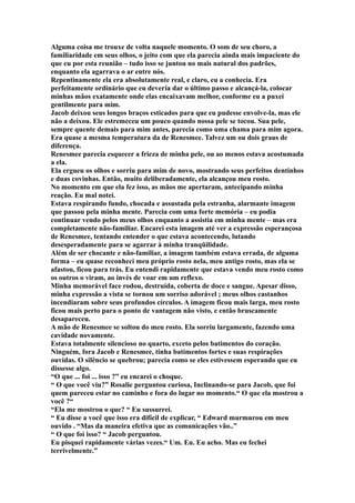 Alguma coisa me trouxe de volta naquele momento. O som de seu choro, a
familiaridade em seus olhos, o jeito com que ela parecia ainda mais impaciente do
que eu por esta reunião – tudo isso se juntou no mais natural dos padrões,
enquanto ela agarrava o ar entre nós.
Repentinamente ela era absolutamente real, e claro, eu a conhecia. Era
perfeitamente ordinário que eu deveria dar o último passo e alcançá-la, colocar
minhas mãos exatamente onde elas encaixavam melhor, conforme eu a puxei
gentilmente para mim.
Jacob deixou seus longos braços esticados para que eu pudesse envolve-la, mas ele
não a deixou. Ele estremeceu um pouco quando nossa pele se tocou. Sua pele,
sempre quente demais para mim antes, parecia como uma chama para mim agora.
Era quase a mesma temperatura da de Renesmee. Talvez um ou dois graus de
diferença.
Renesmee parecia esquecer a frieza de minha pele, ou ao menos estava acostumada
a ela.
Ela ergueu os olhos e sorriu para mim de novo, mostrando seus perfeitos dentinhos
e duas covinhas. Então, muito deliberadamente, ela alcançou meu rosto.
No momento em que ela fez isso, as mãos me apertaram, antecipando minha
reação. Eu mal notei.
Estava respirando fundo, chocada e assustada pela estranha, alarmante imagem
que passou pela minha mente. Parecia com uma forte memória – eu podia
continuar vendo pelos meus olhos enquanto a assistia em minha mente – mas era
completamente não-familiar. Encarei esta imagem até ver a expressão esperançosa
de Renesmee, tentando entender o que estava acontecendo, lutando
desesperadamente para se agarrar à minha tranqüilidade.
Além de ser chocante e não-familiar, a imagem também estava errada, de alguma
forma – eu quase reconheci meu próprio rosto nela, meu antigo rosto, mas ela se
afastou, ficou para trás. Eu entendi rapidamente que estava vendo meu rosto como
os outros o viram, ao invés de voar em um reflexo.
Minha memorável face rodou, destruída, coberta de doce e sangue. Apesar disso,
minha expressão a vista se tornou um sorriso adorável ; meus olhos castanhos
incendiaram sobre seus profundos círculos. A imagem ficou mais larga, meu rosto
ficou mais perto para o ponto de vantagem não visto, e então bruscamente
desapareceu.
A mão de Renesmee se soltou do meu rosto. Ela sorriu largamente, fazendo uma
cavidade novamente.
Estava totalmente silencioso no quarto, exceto pelos batimentos do coração.
Ninguém, fora Jacob e Renesmee, tinha batimentos fortes e suas respirações
ouvidas. O silêncio se quebrou; parecia como se eles estivessem esperando que eu
dissesse algo.
“O que ... foi ... isso ?” eu encarei o choque.
“ O que você viu?” Rosalie perguntou curiosa, Inclinando-se para Jacob, que foi
quem pareceu estar no caminho e fora do lugar no momento.“ O que ela mostrou a
você ?“
“Ela me mostrou o que? “ Eu sussurrei.
“ Eu disse a você que isso era difícil de explicar, “ Edward murmurou em meu
ouvido . “Mas da maneira efetiva que as comunicações vão..”
“ O que foi isso? “ Jacob perguntou.
Eu pisquei rapidamente várias vezes.“ Um. Eu. Eu acho. Mas eu fechei
terrivelmente.”
 
