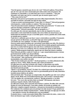 “Isso foi apenas a memória que ela teve de você,” Edward explicou. Ficou óbvio
que ele viu o que ela estava mostrando para mim assim como ela pensou. Ele
continuou se contraindo, a voz dele dura por reviver a memória . “ Ela está
deixando você saber que ela fez a conexão, que ela mostra quem você é.”
“ Mas como ela fez isso?”
Renesmee não pareceu preocupada com meus olhos impressionados. Ela estava
sorrindo levemente e puxando um tufo do meu cabelo.
“Como eu escuto seus pensamentos? Como Alice vê o futuro?” Edward perguntou
retoricamente, e então encolheu os ombros “Ela tem um dom.”
“Essa foi uma interessante mudança” Carlisle disse para Edward. “ É como se ela
estivesse fazendo exatamente o oposto do que você pode.”
“Interessante,” Edward concordou. “Eu me pergunto se...”
Eu sabia que eles estavam especulando, mas eu não me importei. Eu estava
encarando o rosto mais lindo do mundo. Ela estava linda em meus braços, me
lembrando do momento em que a escuridão quase venceu, quando não existia nada
no mundo para se apoiar.
Nada forte o suficiente para me fazer vencer a destruidora escuridão. O momento
em que pensei em Renesmee, eu descobri algo que nunca poderia esquecer.
“Eu lembro de você, também,” Eu disse a ela quietamente.
Pareceu muito natural inclinar-me e pressionar meus lábios nos dela. Ela cheirava
maravilhosamente bem. A essência da sua pele deixou minha garganta queimando,
mas isso era muito fácil de ignorar. Isso não tirou a satisfação do momento.
Renesmee era real e eu a conhecia. Ela era a mesma por quem eu lutei desde o
começo. Minha pequena inspiração, aquela que me amou por dentro, também.
Meio Edward, perfeita e amável. E meio eu --- que, surpreendentemente a tornou
particularmente melhor que desacreditada.
Eu estive bem todo o tempo. Valia a pena lutar por ela.
“Ela está bem,” Alice murmurou, provavelmente para Jasper. Eu pude sentir eles
incomodados, sem confiar em mim.
“Não tivemos muito para um dia? “ Jacob perguntou, a voz dele calmamente alta
injetou-se stress. “Okay, Bella está bem, não vamos pressioná-la”
Eu olhei para ele com uma irritação real. Jasper se aproximou sem muita
facilidade perto de mim. Todos nós estávamos tão juntos que qualquer pequeno
movimento parecia grande.
“Qual é o seu problema, Jacob?” Eu falei. Eu o afastei para abraçar Renesmee, e
ele apenas ficou perto de mim. Ele estava se pressionando perto de mim, Renesmee
tocando nossos ombros, de ambos.
Edward desfez dele “Só porque eu compreendo, não significa que não vou te atirar
daqui, Jacob. Bella está extraordinariamente bem. Não arruíne o momento dela.”
“Eu vou ajudar ele a arremessá-lo, cachorro” Rosalie prometeu, a voz dela
fervente. “ Eu vou te dar um belo chute na bunda” Obviamente, não houve
mudança naquela relação, tinha ficado pior.
Eu olhei para Jacob, uma expressão meio furiosa e ansiosa. Os olhos dele estavam
fixados no rosto de Renesmee. Com todos colados, foi tocado no mínimo seis
diferentes vampiros naquele momento, e não pareceu incomodá-lo nenhum pouco.
Ele realmente iria continuar para me proteger de mim mesma? O que poderia ter
acontecido durante minha transformação--- minha alteração em algo que ele odeia
--- que poderia o tornar tão afetado para essa necessidade?
Eu pensei nisso, o vendo encarando minha filha. Encarando ela como... como se ele
fosse um homem cego vendo o sol pela primeira vez.
 