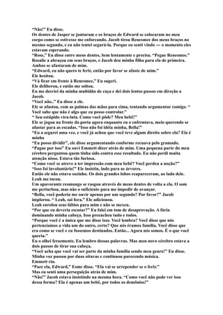 “Não!” Eu disse.
Os dentes de Jasper se juntaram e os braços de Edward se colocaram no meu
corpo como se estivesse me enforcando. Jacob tirou Renesmee dos meus braços no
mesmo segundo, e eu não tentei segurá-la. Porque eu senti vindo --- o momento eles
estavam esperando.
“Rose,” Eu disse entre meus dentes, bem lentamente e precisa. “Pegue Renesmee.”
Rosalie a abraçou em seus braços, e Jacob deu minha filha para ela de primeira.
Ambos se afastaram de mim.
“Edward, eu não quero te ferir, então por favor se afaste de mim.”
Ele hesitou.
“Vá ficar em frente à Renesmee,” Eu sugeri.
Ele deliberou, e então me soltou.
Eu me desviei da minha multidão de caça e dei dois lentos passos em direção a
Jacob.
“Você não..” Eu disse a ele.
Ele se afastou, com as palmas das mãos para cima, tentando argumentar comigo. “
Você sabe que não é algo que eu posso controlar.”
“ Seu estúpido vira-lata. Como você pôde? Meu bebê!”
Ele se jogou na frente da porta agora enquanto eu o enfrentava, meio querendo se
afastar para as escadas. “Isso não foi idéia minha, Bella!”
“Eu a segurei uma vez, e você já achou que você teve algum direito sobre ela? Ela é
minha
“Eu posso dividir”, ele disse argumentando conforme recuava pelo gramado.
“Pague por isso” Eu ouvi Emmett dizer atrás de mim. Uma pequena parte do meu
cérebro perguntou quem tinha sido contra esse resultado. Eu não perdi muita
atenção nisso. Estava tão furiosa.
“Como você se atreve a ter impressão com meu bebê? Você perdeu a noção?”
“Isso foi involuntário!” Ele insistiu, indo para as árvores.
Então ele não estava sozinho. Os dois grandes lobos reapareceram, ao lado dele.
Leah me tocou.
Um apavorante resmungo se rasgou através de meus dentes de volta a ela. O som
me perturbou, mas não o suficiente para me impedir de avançar.
“Bella, você poderia me ouvir apenas por um segundo? Por favor?” Jacob
implorou. “ Leah, sai fora,” Ele adicionou.
Leah enrolou seus lábios para mim e não se mexeu.
“Por que eu deveria escutar?” Eu falei em tom de desaprovação. A fúria
dominando minha cabeça. Isso preencheu tudo e todos.
“Porque você é a única que me disse isso. Você lembra? Você disse que nós
pertencíamos a vida um do outro, certo? Que nós éramos família. Você disse que
era como se você e eu fossemos destinados. Então... Agora nós somos. É o que você
queria.”
Eu o olhei ferozmente. Eu lembro dessas palavras. Mas meu novo cérebro estava a
dois passos de tirar sua cabeça.
“Você acha que você vai ser parte da minha família sendo meu genro!” Eu disse.
Minha voz passou por duas oitavas e continuou parecendo música.
Emmett riu.
“Pare ela, Edward,” Esme disse. “Ela vai se arrepender se o ferir.”
Mas eu senti uma perseguição atrás de mim.
“Não!” Jacob estava insistindo na mesma hora. “Como você não pode ver isso
dessa forma? Ela é apenas um bebê, por todos os demônios!”
 