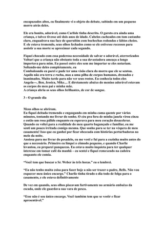 encapuzados altos, eu finalmente vi o objeto do debate, subindo em um pequeno
morro atrás deles.

Ele era bonito, adorável, como Carlisle tinha descrito. O garoto era ainda uma
criança, e talvez tivesse até dois anos de idade. Cabelos cacheados em tom castanho
claro, enquadrava sua face de querubim com bochechas redondas e lábios cheios.
E ele estava tremendo, seus olhos fechados como se ele estivesse receosos para
assistir a sua morte se aproximar cada segundo.

Fiquei chocado com essa poderosa necessidade de salvar o adorável, aterrorizados
Volturi que a criança não obstante toda a sua devastadora ameaça a longo
importava para mim. Eu passei entre eles sem me importar se eles notariam.
Soltando-me deles completamente, eu
Combaleando eu parei e pude ter uma visão clara do morro que ele se sentou.
Aquilo não era terra e rocha, mas a uma pilha de corpos humanos, drenados e
inanimados. Muito tarde para não ver seus rostos. Eu conhecia todos eles
Angela---, Ben, Jessica, Mike.... E diretamente abaixo do menino adorável estavam
os corpos do meu pai e minha mãe.
A criança abriu os seus olhos brilhantes, de cor de sangue.

3 - O grande dia


Meus olhos se abriram.
Eu fiquei deitada tremendo e engasgando em minha cama quente por vários
minutos, tentando me livrar do sonho. O céu pra fora de minha janela virou cinza
e então um rosa pálido enquanto eu esperava para meu coração desacelerar.
Quando eu voltei para a realidade do meu quarto bagunçado e familiar, eu me
senti um pouco irritada comigo mesma. Que sonho para se ter na véspera de meu
casamento! Isso que eu ganhei por ficar obcecada com histórias perturbadoras no
meio da noite.
Ansiosa para me livrar do pesadelo, eu me vesti e fui para a cozinha muito antes do
que o necessário. Primeiro eu limpei o cômodo pequeno, e quando Charlie
levantou, eu preparei panquecas. Eu estava muito inquieta para ter qualquer
interesse em tomar café da manhã – eu sentei e fiquei remexendo na cadeira
enquanto ele comia.

“Você tem que buscar o Sr. Weber às três horas.” eu o lembrei.

“Eu não tenho muita coisa para fazer hoje a não ser trazer o padre, Bells. Não vou
esquecer meu único encargo.” Charlie tinha tirado o dia todo de folga para o
casamento, e ele estava definitivamente

De vez em quando, seus olhos piscavam furtivamente no armário embaixo da
escada, onde ele guardava sua vara de pesca.

“Esse não é seu único encargo. Você também tem que se vestir e ficar
apresentável.”
 