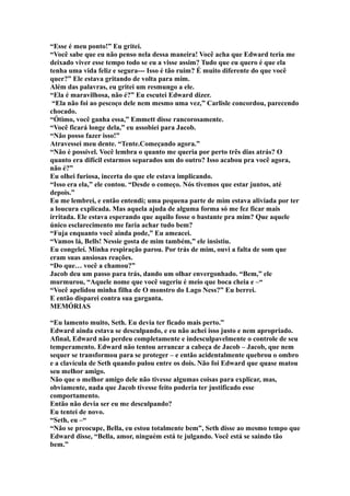 “Esse é meu ponto!” Eu gritei.
“Você sabe que eu não penso nela dessa maneira! Você acha que Edward teria me
deixado viver esse tempo todo se eu a visse assim? Tudo que eu quero é que ela
tenha uma vida feliz e segura--- Isso é tão ruim? É muito diferente do que você
quer?” Ele estava gritando de volta para mim.
Além das palavras, eu gritei um resmungo a ele.
“Ela é maravilhosa, não é?” Eu escutei Edward dizer.
 “Ela não foi ao pescoço dele nem mesmo uma vez,” Carlisle concordou, parecendo
chocado.
“Ótimo, você ganha essa,” Emmett disse rancorosamente.
“Você ficará longe dela,” eu assobiei para Jacob.
“Não posso fazer isso!”
Atravessei meu dente. “Tente.Começando agora.”
“Não é possível. Você lembra o quanto me queria por perto três dias atrás? O
quanto era difícil estarmos separados um do outro? Isso acabou pra você agora,
não é?”
Eu olhei furiosa, incerta do que ele estava implicando.
“Isso era ela,” ele contou. “Desde o começo. Nós tivemos que estar juntos, até
depois.”
Eu me lembrei, e então entendi; uma pequena parte de mim estava aliviada por ter
a loucura explicada. Mas aquela ajuda de alguma forma só me fez ficar mais
irritada. Ele estava esperando que aquilo fosse o bastante pra mim? Que aquele
único esclarecimento me faria achar tudo bem?
“Fuja enquanto você ainda pode,” Eu ameacei.
“Vamos lá, Bells! Nessie gosta de mim também,” ele insistiu.
Eu congelei. Minha respiração parou. Por trás de mim, ouvi a falta de som que
eram suas ansiosas reações.
“Do que… você a chamou?”
Jacob deu um passo para trás, dando um olhar envergonhado. “Bem,” ele
murmurou, “Aquele nome que você sugeriu é meio que boca cheia e –“
“Você apelidou minha filha de O monstro do Lago Ness?” Eu berrei.
E então disparei contra sua garganta.
MEMÓRIAS

“Eu lamento muito, Seth. Eu devia ter ficado mais perto.”
Edward ainda estava se desculpando, e eu não achei isso justo e nem apropriado.
Afinal, Edward não perdeu completamente e indesculpavelmente o controle de seu
temperamento. Edward não tentou arrancar a cabeça de Jacob – Jacob, que nem
sequer se transformou para se proteger – e então acidentalmente quebrou o ombro
e a clavícula de Seth quando pulou entre os dois. Não foi Edward que quase matou
seu melhor amigo.
Não que o melhor amigo dele não tivesse algumas coisas para explicar, mas,
obviamente, nada que Jacob tivesse feito poderia ter justificado esse
comportamento.
Então não devia ser eu me desculpando?
Eu tentei de novo.
“Seth, eu –“
“Não se preocupe, Bella, eu estou totalmente bem”, Seth disse ao mesmo tempo que
Edward disse, “Bella, amor, ninguém está te julgando. Você está se saindo tão
bem.”
 