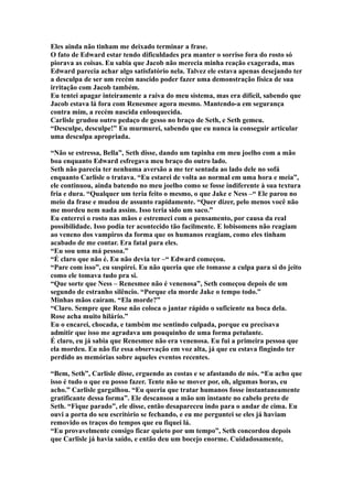 Eles ainda não tinham me deixado terminar a frase.
O fato de Edward estar tendo dificuldades pra manter o sorriso fora do rosto só
piorava as coisas. Eu sabia que Jacob não merecia minha reação exagerada, mas
Edward parecia achar algo satisfatório nela. Talvez ele estava apenas desejando ter
a desculpa de ser um recém nascido poder fazer uma demonstração física de sua
irritação com Jacob também.
Eu tentei apagar inteiramente a raiva do meu sistema, mas era difícil, sabendo que
Jacob estava lá fora com Renesmee agora mesmo. Mantendo-a em segurança
contra mim, a recém nascida enlouquecida.
Carlisle grudou outro pedaço de gesso no braço de Seth, e Seth gemeu.
“Desculpe, desculpe!” Eu murmurei, sabendo que eu nunca ia conseguir articular
uma desculpa apropriada.

“Não se estressa, Bella”, Seth disse, dando um tapinha em meu joelho com a mão
boa enquanto Edward esfregava meu braço do outro lado.
Seth não parecia ter nenhuma aversão a me ter sentada ao lado dele no sofá
enquanto Carlisle o tratava. “Eu estarei de volta ao normal em uma hora e meia”,
ele continuou, ainda batendo no meu joelho como se fosse indiferente à sua textura
fria e dura. “Qualquer um teria feito o mesmo, o que Jake e Ness –“ Ele parou no
meio da frase e mudou de assunto rapidamente. “Quer dizer, pelo menos você não
me mordeu nem nada assim. Isso teria sido um saco.”
Eu enterrei o rosto nas mãos e estremeci com o pensamento, por causa da real
possibilidade. Isso podia ter acontecido tão facilmente. E lobisomens não reagiam
ao veneno dos vampiros da forma que os humanos reagiam, como eles tinham
acabado de me contar. Era fatal para eles.
“Eu sou uma má pessoa.”
“É claro que não é. Eu não devia ter –“ Edward começou.
“Pare com isso”, eu suspirei. Eu não queria que ele tomasse a culpa para si do jeito
como ele tomava tudo pra si.
“Que sorte que Ness – Renesmee não é venenosa”, Seth começou depois de um
segundo de estranho silêncio. “Porque ela morde Jake o tempo todo.”
Minhas mãos caíram. “Ela morde?”
“Claro. Sempre que Rose não coloca o jantar rápido o suficiente na boca dela.
Rose acha muito hilário.”
Eu o encarei, chocada, e também me sentindo culpada, porque eu precisava
admitir que isso me agradava um pouquinho de uma forma petulante.
É claro, eu já sabia que Renesmee não era venenosa. Eu fui a primeira pessoa que
ela mordeu. Eu não fiz essa observação em voz alta, já que eu estava fingindo ter
perdido as memórias sobre aqueles eventos recentes.

“Bem, Seth”, Carlisle disse, erguendo as costas e se afastando de nós. “Eu acho que
isso é tudo o que eu posso fazer. Tente não se mover por, oh, algumas horas, eu
acho.” Carlisle gargalhou. “Eu queria que tratar humanos fosse instantaneamente
gratificante dessa forma”. Ele descansou a mão um instante no cabelo preto de
Seth. “Fique parado”, ele disse, então desapareceu indo para o andar de cima. Eu
ouvi a porta do seu escritório se fechando, e eu me perguntei se eles já haviam
removido os traços do tempos que eu fiquei lá.
“Eu provavelmente consigo ficar quieto por um tempo”, Seth concordou depois
que Carlisle já havia saído, e então deu um bocejo enorme. Cuidadosamente,
 