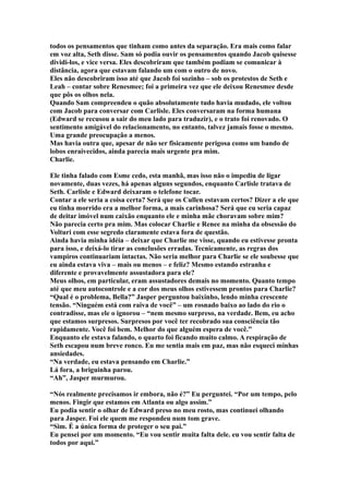 todos os pensamentos que tinham como antes da separação. Era mais como falar
em voz alta, Seth disse. Sam só podia ouvir os pensamentos quando Jacob quisesse
dividi-los, e vice versa. Eles descobriram que também podiam se comunicar à
distância, agora que estavam falando um com o outro de novo.
Eles não descobriram isso até que Jacob foi sozinho – sob os protestos de Seth e
Leah – contar sobre Renesmee; foi a primeira vez que ele deixou Renesmee desde
que pôs os olhos nela.
Quando Sam compreendeu o quão absolutamente tudo havia mudado, ele voltou
com Jacob para conversar com Carlisle. Eles conversaram na forma humana
(Edward se recusou a sair do meu lado para traduzir), e o trato foi renovado. O
sentimento amigável do relacionamento, no entanto, talvez jamais fosse o mesmo.
Uma grande preocupação a menos.
Mas havia outra que, apesar de não ser fisicamente perigosa como um bando de
lobos enraivecidos, ainda parecia mais urgente pra mim.
Charlie.

Ele tinha falado com Esme cedo, esta manhã, mas isso não o impediu de ligar
novamente, duas vezes, há apenas alguns segundos, enquanto Carlisle tratava de
Seth. Carlisle e Edward deixaram o telefone tocar.
Contar a ele seria a coisa certa? Será que os Cullen estavam certos? Dizer a ele que
eu tinha morrido era a melhor forma, a mais carinhosa? Será que eu seria capaz
de deitar imóvel num caixão enquanto ele e minha mãe choravam sobre mim?
Não parecia certo pra mim. Mas colocar Charlie e Renee na minha da obsessão do
Volturi com esse segredo claramente estava fora de questão.
Ainda havia minha idéia – deixar que Charlie me visse, quando eu estivesse pronta
para isso, e deixá-lo tirar as conclusões erradas. Tecnicamente, as regras dos
vampiros continuariam intactas. Não seria melhor para Charlie se ele soubesse que
eu ainda estava viva – mais ou menos – e feliz? Mesmo estando estranha e
diferente e provavelmente assustadora para ele?
Meus olhos, em particular, eram assustadores demais no momento. Quanto tempo
até que meu autocontrole e a cor dos meus olhos estivessem prontos para Charlie?
“Qual é o problema, Bella?” Jasper perguntou baixinho, lendo minha crescente
tensão. “Ninguém está com raiva de você” – um rosnado baixo ao lado do rio o
contradisse, mas ele o ignorou – “nem mesmo surpreso, na verdade. Bem, eu acho
que estamos surpresos. Surpresos por você ter recobrado sua consciência tão
rapidamente. Você foi bem. Melhor do que alguém espera de você.”
Enquanto ele estava falando, o quarto foi ficando muito calmo. A respiração de
Seth escapou num breve ronco. Eu me sentia mais em paz, mas não esqueci minhas
ansiedades.
“Na verdade, eu estava pensando em Charlie.”
Lá fora, a briguinha parou.
“Ah”, Jasper murmurou.

“Nós realmente precisamos ir embora, não é?” Eu perguntei. “Por um tempo, pelo
menos. Fingir que estamos em Atlanta ou algo assim.”
Eu podia sentir o olhar de Edward preso no meu rosto, mas continuei olhando
para Jasper. Foi ele quem me respondeu num tom grave.
“Sim. É a única forma de proteger o seu pai.”
Eu pensei por um momento. “Eu vou sentir muita falta dele. eu vou sentir falta de
todos por aqui.”
 