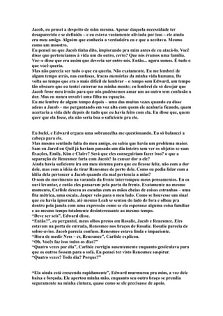Jacob, eu pensei a despeito de mim mesma. Apesar daquela necessidade ter
desaparecido e se definido – e eu estava vastamente aliviada por isso – ele ainda
era meu amigo. Alguém que conhecia a verdadeira eu e que a aceitava. Mesmo
como um monstro.
Eu pensei no que Jacob tinha dito, implorando pra mim antes de eu atacá-lo. Você
disse que pertencíamos à vida um do outro, certo? Que nós éramos uma família.
Voc~e disse que era assim que deveria ser entre nós. Então... agora somos. É tudo o
que você queria.
Mas não parecia ser tudo o que eu queria. Não exatamente. Eu me lembrei de
algum tempo atrás, nas confusas, fracas memórias da minha vida humana. De
volta ao tempo que era o mais difícil de lembrar – o tempo sem Edward, um tempo
tão obscuro que eu tentei enterrar na minha mente; eu lembrei de só desejar que
Jacob fosse meu irmão para que nós pudéssemos amar um ao outro sem confusão o
dor. Mas eu nunca envolvi uma filha na equação.
Eu me lembre de algum tempo depois – uma das muitas vezes quando eu disse
adeus a Jacob – me perguntando em voz alta com quem ele acabaria ficando, quem
acertaria a vida dele depois de tudo que eu havia feito com ela. Eu disse que, quem
quer que ela fosse, ela não seria boa o suficiente pra ele.


Eu bufei, e Edward ergueu uma sobrancelha me questionando. Eu só balancei a
cabeça para ele.
Mas mesmo sentindo falta do meu amigo, eu sabia que havia um problema maior.
Sam ou Jared ou Quil já haviam passado um dia inteiro sem ver os objetos se suas
fixações, Emily, Kim e Claire? Será que eles conseguiriam fazer isso? o que a
separação de Renesmee faria com Jacob? Ia causar dor a ele?
Ainda havia suficiente ira em meu sistema para que eu ficasse feliz, não com a dor
dele, mas com a idéia de tirar Renesmee de perto dele. Como eu podia lidar com a
idéia dela pertencer a Jacob quando ela mal pertencia a mim?
O som do movimento na varanda da frente interrompeu meus pensamentos. Eu os
ouvi levantar, e então eles passaram pela porta da frente. Exatamente no mesmo
momento, Carlisle desceu as escadas com as mãos cheias de coisas estranhas – uma
fita métrica, uma escala. Jasper veio para o meu lado. Como se houvesse um sinal
que eu havia ignorado, até mesmo Leah se sentou do lado de fora e olhou pra
dentro pela janela com uma expressão como se ela esperasse alguma coisa familiar
e ao mesmo tempo totalmente desinteressante ao mesmo tempo.
“Deve ser seis”, Edward disse.
“Então?”, eu perguntei, meus olhos presos em Rosalie, Jacob e Renesmee. Eles
estavam na porta de entrada, Renesmee nos braços de Rosalie. Rosalie parecia de
sobre-aviso. Jacob parecia confuso. Renesmee estava linda e impaciente.
“Hora de medir Ness – er, Renesmee”, Carlisle explicou.
“Oh. Vocês faz isso todos os dias?”
“Quatro vezes por dia”, Carlisle corrigiu ausentemente enquanto gesticulava para
que os outros fossem para o sofá. Eu pensei ter visto Renesmee suspirar.
“Quatro vezes? Todo dia? Porque?”


“Ela ainda está crescendo rapidamente”, Edward murmurou pra mim, a voz dele
baixa e forçada. Ele apertou minha mão, enquanto seu outro braço se prendia
seguramente na minha cintura, quase como se ele precisasse de apoio.
 