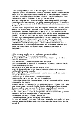 Eu não conseguia tirar os olhos de Renesmee para checar a expressão dele.
Ela parecia perfeita, absolutamente saudável. A pele dela cintilava como alabastro
polido; a cor nas bochechas dela era como pétalas de rosa sobre a pele. Não podia
haver nada de errado com essa beleza tão radiante. Certamente não podia haver
nada mais perigoso na minha dela do que sua mãe. Ou podia?
A diferença entre a criança a qual eu dei a luz e a que eu encontrei de novo uma
hora atrás era óbvia pra qualquer um. A diferença entre a Renesmee de uma hora
atrás e a de agora era menos notável. Olhos humanos não a teriam detectado. Mas
ela estava lá.
Seu corpo estava um pouco mais longo. Só um pouco mais magro. Seu rosto já não
era mais tão redondo; ficava mais oval a cada segundo. Seus cachinhos estavam
minimamente mais próximos dos ombros. Ela se esticou esperançosamente nos
braços de Rosalie enquanto Carlisle passava a fita métrica em seu corpo e depois a
usou para circular sua cabeça. Ele não tomou notas; lembrava perfeitamente.
Eu estava consciente de que os braços de Jacob estavam cruzados com força sobre
seu peito assim como os braços de Edward estavam presos a mim. Seus
sobrancelhas pesadas estavam se unindo por cima de seus olhos cavados.
Ela tinha amadurecido de uma pequena célula e se transformado num bebê de
tamanho normal no curso de algumas semanas. Ela parecia bem sendo um bebê
apenas dias depois do seu nascimento. Se esse padrão de crescimento se
mantivesse...


Minha mente de vampira não teve problemas com a matemática.
“O que vamos fazer?” Eu sussurrei, horrorizada.
Os braços de Edward se apertaram. Ele entendia exatamente o que eu estava
pensando. “Eu não sei.”
“Está diminuindo”, Jacob murmurou através dos dentes.
“Precisaremos de vários dias mais de medição para estabelecer um ritmo, Jacob.
Eu não posso fazer promessas.”
“Ontem ela cresceu cinco centímetros. Hoje foi menos.”
“Cerca de dois centímetros a cada trinta segundos, se minhas medições forem
perfeitas”, Carlisle disse baixinho.
“Seja perfeito, Doutor”, Jacob disse, quase transformando as palavras numa
ameaça. Rosalie enrijeceu.
“Você sabe que eu farei o melhor”, Carlisle o assegurou.
Jacob suspirou. “Acho que isso é só o que eu posso pedir.”
Eu me senti irritada de novo, como se Jacob estivesse roubando as minhas falas – e
dizendo todas elas erradas.
Renesmee parecia irritada também. Ela começou a se mexer e então ergueu a mão
imperiosamente para o rosto de Rosalie. Rosalie se inclinou pra frente para que
Renesmee pudesse tocar seu rosto. Depois de um segundo, Rosalie suspirou.
“O que ela quer?” Jacob quis saber, roubando a minha fala de novo.
“Bella, é claro”, Rosalie disse a ele, e as palavras dela me fizeram sentir quentinha
por dentro. Então ela olhou pra mim. “Como você está?”
“Preocupada”, eu admiti, e Edward me apertou.
 “Todos nós estamos. Mas não foi isso que eu quis dizer.”
“Eu estou sob controle”, eu prometi. Sede estava bem embaixo na minha lista nesse
momento. Além do mais, Renesmee tinha um cheiro muito bom, e não no sentido
comestível.
 