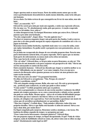 Jasper apertou mais os meus braços. Parte da minha mente notou que eu não
estava particularmente desconfortável, muito menos dolorida, como teria sido pra
um humano.
Só era chato. Eu tinha certeza de que conseguiria me livrar de suas mãos, mas não
lutei.
“Sim”, eu concordei. “E?”
Edward fez careta pra mim por mais um segundo, e então sua expressão afroxou.
Ele riu uma vez. “E, absolutamente nada, pelo que parece. A reação exagerada
dessa vez foi minha. Jezz, solte-a.”
As mãos desapareceram. Eu busquei Renesmee assim que estava livre. Edward
passou-a pra mim sem hesitação.
“Eu não compreendo”, Jasper disse. “Eu não agüento isso.”
Eu observei surpresa enquanto Jasper saia pela porta dos fundos. Leah se moveu
para dar a ele uma grande margem de espaço enquanto ele caminhou até o rio e se
jogou na beirada.
Renesmee tocou minha bochecha, repetindo mais uma vez a cena da saída, como
um replay instantâneo. Eu podia sentir a pergunta nos seus pensamentos, um eco
dos meus.
Eu já tinha me recuperado do choque de seu estranho pequeno dom. Parecia uma
parte inteiramente natural dela, era quase esperado. Talvez agora que eu mesma
fazia parte do sobrenatural, eu nunca mais seria cética novamente.
Mas o que havia de errado com Jasper?
“Ele vai voltar”, Edward disse, se foi pra mim ou para Renesmee, eu não sei. “Ele
só precisa de um momento a sós para reajustar sua perspectiva de vida.” Havia um
sorriso ameaçando os cantos da boca dele.
Outra memória humana – Edward me dizendo que Jasper se sentiria melhor se eu
tivesse “dificuldades em me ajustar” a ser uma vampira. Esse era um novo
contexto da discussão sobre quantas pessoas eu ia matar em meu primeiro ano
como recém nascida.
“Ele está com raiva de mim?” Eu perguntei baixinho.
Os olhos de Edward se arregalaram. “Não. Porque ele estaria?”
 “Qual é o problema, então?”
“Ele está zangado consigo mesmo, Bella, não com você. Ele está se preocupando
em... profecias auto realizáveis, eu acho que pode-se dizer assim.”
“Como assim?” Carlisle perguntou antes que eu pudesse.
“Ele está se perguntando se a loucura de um recém nascido é realmente tão difícil
quanto nós sempre pensamos, ou se, com a concentração e atitude certas, quando
um pode ser como Bella. Mesmo agora – talvez ele só tenha tal dificuldade porque
ele acredita que isso é natural e inevitável. Talvez se ele esperasse mais de si
mesmo, ele atingisse tais expectativas. Você está fazendo-o questionar um monte de
coisas que ele acreditava profundamente ser garantidas, Bella.”
“Mas isso é injusto”, Carlisle disse. “Todo mundo é diferente; todos têm seus
próprios desafios. Talvez o que Bella está fazendo vá além do natural. Talvez esse
seja o dom dela, por assim dizer.”
Eu fiquei congelada pela surpresa. Renesmee sentiu a mudança, e me tocou. Ela
lembrou do último segundo do tempo e se perguntou por quê.
“Essa é uma teoria interessante e bastante plausível”, Edward disse.
Por um pequeno espaço de tempo, eu fiquei decepcionada. O quê? Nada de visões
mágicas, nada de habilidades ofensivas como, oh, atirar raios com os olhos ou algo
assim? Absolutamente nada legal ou útil?
 