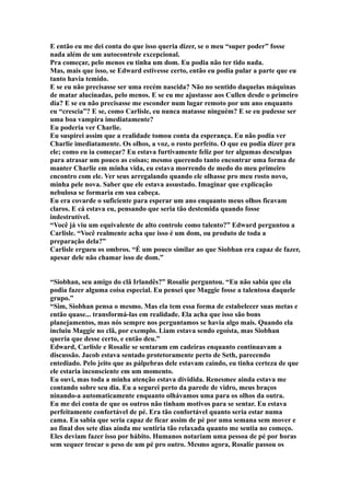 E então eu me dei conta do que isso queria dizer, se o meu “super poder” fosse
nada além de um autocontrole excepcional.
Pra começar, pelo menos eu tinha um dom. Eu podia não ter tido nada.
Mas, mais que isso, se Edward estivesse certo, então eu podia pular a parte que eu
tanto havia temido.
E se eu não precisasse ser uma recém nascida? Não no sentido daquelas máquinas
de matar alucinadas, pelo menos. E se eu me ajustasse aos Cullen desde o primeiro
dia? E se eu não precisasse me esconder num lugar remoto por um ano enquanto
eu “crescia”? E se, como Carlisle, eu nunca matasse ninguém? E se eu pudesse ser
uma boa vampira imediatamente?
Eu poderia ver Charlie.
Eu suspirei assim que a realidade tomou conta da esperança. Eu não podia ver
Charlie imediatamente. Os olhos, a voz, o rosto perfeito. O que eu podia dizer pra
ele; como eu ia começar? Eu estava furtivamente feliz por ter algumas desculpas
para atrasar um pouco as coisas; mesmo querendo tanto encontrar uma forma de
manter Charlie em minha vida, eu estava morrendo de medo do meu primeiro
encontro com ele. Ver seus arregalando quando ele olhasse pro meu rosto novo,
minha pele nova. Saber que ele estava assustado. Imaginar que explicação
nebulosa se formaria em sua cabeça.
Eu era covarde o suficiente para esperar um ano enquanto meus olhos ficavam
claros. E cá estava eu, pensando que seria tão destemida quando fosse
indestrutível.
“Você já viu um equivalente de alto controle como talento?” Edward perguntou a
Carlisle. “Você realmente acha que isso é um dom, ou produto de toda a
preparação dela?”
Carlisle ergueu os ombros. “É um pouco similar ao que Siobhan era capaz de fazer,
apesar dele não chamar isso de dom.”


“Siobhan, seu amigo do clã Irlandês?” Rosalie perguntou. “Eu não sabia que ela
podia fazer alguma coisa especial. Eu pensei que Maggie fosse a talentosa daquele
grupo.”
“Sim, Siobhan pensa o mesmo. Mas ela tem essa forma de estabelecer suas metas e
então quase... transformá-las em realidade. Ela acha que isso são bons
planejamentos, mas nós sempre nos perguntamos se havia algo mais. Quando ela
incluiu Maggie no clã, por exemplo. Liam estava sendo egoísta, mas Siobhan
queria que desse certo, e então deu.”
Edward, Carlisle e Rosalie se sentaram em cadeiras enquanto continuavam a
discussão. Jacob estava sentado protetoramente perto de Seth, parecendo
entediado. Pelo jeito que as pálpebras dele estavam caindo, eu tinha certeza de que
ele estaria inconsciente em um momento.
Eu ouvi, mas toda a minha atenção estava dividida. Renesmee ainda estava me
contando sobre seu dia. Eu a segurei perto da parede de vidro, meus braços
ninando-a automaticamente enquanto olhávamos uma para os olhos da outra.
Eu me dei conta de que os outros não tinham motivos para se sentar. Eu estava
perfeitamente confortável de pé. Era tão confortável quanto seria estar numa
cama. Eu sabia que seria capaz de ficar assim de pé por uma semana sem mover e
ao final dos sete dias ainda me sentiria tão relaxada quanto me sentia no começo.
Eles deviam fazer isso por hábito. Humanos notariam uma pessoa de pé por horas
sem sequer trocar o peso de um pé pro outro. Mesmo agora, Rosalie passou os
 