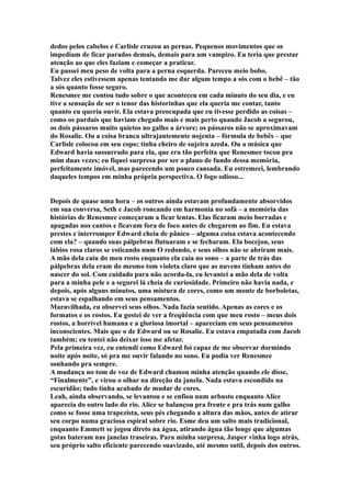 dedos pelos cabelos e Carlisle cruzou as pernas. Pequenos movimentos que os
impediam de ficar parados demais, demais para um vampiro. Eu teria que prestar
atenção ao que eles faziam e começar a praticar.
Eu passei meu peso de volta para a perna esquerda. Pareceu meio bobo.
Talvez eles estivessem apenas tentando me dar algum tempo a sós com o bebê – tão
a sós quanto fosse seguro.
Renesmee me contou tudo sobre o que aconteceu em cada minuto do seu dia, e eu
tive a sensação de ser o tenor das historinhas que ela queria me contar, tanto
quanto eu queria ouvir. Ela estava preocupada que eu tivesse perdido as coisas –
como os pardais que haviam chegado mais e mais perto quando Jacob a segurou,
os dois pássaros muito quietos no galho a árvore; os pássaros não se aproximavam
do Rosalie. Ou a coisa branca ultrajantemente nojenta – fórmula de bebês – que
Carlisle colocou em seu copo; tinha cheiro de sujeira azeda. Ou a música que
Edward havia sussurrado para ela, que era tão perfeita que Renesmee tocou pra
mim duas vezes; eu fiquei surpresa por ser o plano de fundo dessa memória,
perfeitamente imóvel, mas parecendo um pouco cansada. Eu estremeci, lembrando
daqueles tempos em minha própria perspectiva. O fogo odioso...


Depois de quase uma hora – os outros ainda estavam profundamente absorvidos
em sua conversa, Seth e Jacob roncando em harmonia no sofá – a memória das
histórias de Renesmee começaram a ficar lentas. Elas ficaram meio borradas e
apagadas nos cantos e ficavam fora de foco antes de chegarem ao fim. Eu estava
prestes e interromper Edward cheia de pânico – alguma coisa estava acontecendo
com ela? – quando suas pálpebras flutuaram e se fecharam. Ela bocejou, seus
lábios rosa claros se esticando num O redondo, e seus olhos não se abriram mais.
A mão dela caiu do meu rosto enquanto ela caia no sono – a parte de trás das
pálpebras dela eram do mesmo tom violeta claro que as nuvens tinham antes do
nascer do sol. Com cuidado para não acorda-la, eu levantei a mão dela de volta
para a minha pele e a segurei lá cheia de curiosidade. Primeiro não havia nada, e
depois, após alguns minutos, uma mistura de cores, como um monte de borboletas,
estava se espalhando em seus pensamentos.
Maravilhada, eu observei seus olhos. Nada fazia sentido. Apenas as cores e os
formatos e os rostos. Eu gostei de ver a freqüência com que meu rosto – meus dois
rostos, a horrível humana e a gloriosa imortal – apareciam em seus pensamentos
inconscientes. Mais que o de Edward ou se Rosalie. Eu estava empatada com Jacob
também; eu tentei não deixar isso me afetar.
Pela primeira vez, eu entendi como Edward foi capaz de me observar dormindo
noite após noite, só pra me ouvir falando no sono. Eu podia ver Renesmee
sonhando pra sempre.
A mudança no tom de voz de Edward chamou minha atenção quando ele disse,
“Finalmente”, e virou o olhar na direção da janela. Nada estava escondido na
escuridão; tudo tinha acabado de mudar de cores.
Leah, ainda observando, se levantou e se enfiou num arbusto enquanto Alice
aparecia do outro lado do rio. Alice se balançou pra frente e pra trás num galho
como se fosse uma trapezista, seus pés chegando a altura das mãos, antes de atirar
seu corpo numa graciosa espiral sobre rio. Esme deu um salto mais tradicional,
enquanto Emmett se jogou direto na água, atirando água tão longe que algumas
gotas bateram nas janelas traseiras. Para minha surpresa, Jasper vinha logo atrás,
seu próprio salto eficiente parecendo suavizado, até mesmo sutil, depois dos outros.
 