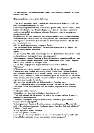 Ele fez uma careta para sua caneca de cereais e murmurou as palavras ‘’terno de
macaco’’ baixinho.

Houve uma batida leve na porta da frente.

“Você pensa que vai ser ruim”, eu disse, sorrindo enquanto levantava. “Alice vai
estar trabalhando em mim o dia todo.”
Charlie acenou pensativamente, concordando que ele tinha a menor tarefa. Eu me
inclinei para beijar o topo de sua cabeça quando passei – ele corou e pigarreou – e
continuou para abrir a porta para minha melhor amiga e que ia ser em pouco
tempo, minha irmã.
O cabelo curto de Alice não estava com suas pontas espetadas – estava caindo em
cachos brilhantes, enquadrando seu rosto pequeno, que estava contrastando com
uma expressão profissional. Ela me arrastou da casa com um mero ‘’Oi, Charlie’’
por cima dos ombros.
Alice me avaliou enquanto eu entrava no Porshe.
“Ah, que inferno! Olhe seus olhos!” ela reclamou com reprovação. “O que você
fez? Ficou acordada a noite toda?”
“Quase.”
Ela me encarou. “Eu tenho pouco tempo para lhe deixar maravilhosa, Bella – você
podia ter tomado mais cuidado com o meu material.”
“Ninguém espera que eu fique maravilhosa. Eu acho que o grande problema é que
eu talvez durma durante a cerimônia e não seja capaz de dizer ‘’aceito’’ na parte
certa, e então Edward vai conseguir fugir.”
Ela riu. “Eu vou jogar meu buquê em você quando estiver na hora.”
“Obrigada.”
“Pelo menos você vai ter bastante tempo para dormir no avião amanhã.”
Eu ergui uma sobrancelha. Amanhã, eu pensei. Se nós fomos embora depois da
festa, ainda estaríamos no avião amanhã à noite... bem, não estávamos indo para
Boise, Idaho. Edward não tinha dado nenhuma pista. Eu não estava tão estressada
com o mistério, mas era estranho não saber onde iria dormir na noite seguinte. Ou,
esperançosamente, não dormindo...
Alice percebeu que ela tinha me dado uma dica, e franziu a testa.
“Você já está com as malas preparadas e prontas”, ela disse para me distrair.
Funcionou. “Alice, eu queria que você me deixasse preparar minhas próprias
malas!”
“Teria dado muitas pistas.”
“E negado a você uma oportunidade de fazer compras.”
“Você será minha irmã oficialmente em poucas horas... está na hora de superar
essa aversão a roupas novas.”
Eu encarei preocupada pelo pára-brisa ante que estávamos quase na casa.
“Ele já voltou?” eu perguntei.
“Não se preocupe, ele estará de volta antes que a música comece. Mas você não
pode vê-lo, não importa quando ele chegue. Vamos fazer isso do jeito tradicional.”
Eu bufei. “Tradicional!”
“Certo, a parte da noiva e do noivo.”
“Você sabe que ele já espiou.”
“Ah, não - esse é o porquê de só eu ter visto você no vestido de noiva. Tenho sido
bem cuidadosa para não pensar nisso quando ele está por perto.”
 