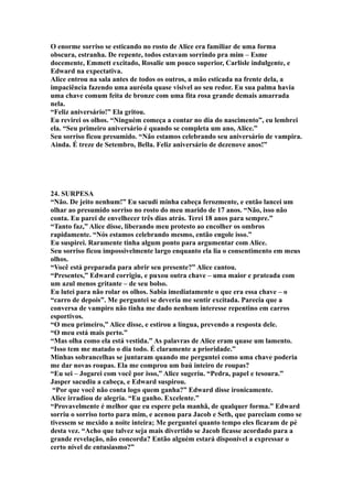 O enorme sorriso se esticando no rosto de Alice era familiar de uma forma
obscura, estranha. De repente, todos estavam sorrindo pra mim – Esme
docemente, Emmett excitado, Rosalie um pouco superior, Carlisle indulgente, e
Edward na expectativa.
Alice entrou na sala antes de todos os outros, a mão esticada na frente dela, a
impaciência fazendo uma auréola quase visível ao seu redor. Eu sua palma havia
uma chave comum feita de bronze com uma fita rosa grande demais amarrada
nela.
“Feliz aniversário!” Ela gritou.
Eu revirei os olhos. “Ninguém começa a contar no dia do nascimento”, eu lembrei
ela. “Seu primeiro aniversário é quando se completa um ano, Alice.”
Seu sorriso ficou presumido. “Não estamos celebrando seu aniversário de vampira.
Ainda. É treze de Setembro, Bella. Feliz aniversário de dezenove anos!”




24. SURPESA
“Não. De jeito nenhum!” Eu sacudi minha cabeça ferozmente, e então lancei um
olhar ao presumido sorriso no rosto do meu marido de 17 anos. “Não, isso não
conta. Eu parei de envelhecer três dias atrás. Terei 18 anos para sempre.”
“Tanto faz,” Alice disse, liberando meu protesto ao encolher os ombros
rapidamente. “Nós estamos celebrando mesmo, então engole isso.”
Eu suspirei. Raramente tinha algum ponto para argumentar com Alice.
Seu sorriso ficou impossivelmente largo enquanto ela lia o consentimento em meus
olhos.
“Você está preparada para abrir seu presente?” Alice cantou.
“Presentes,” Edward corrigiu, e puxou outra chave – uma maior e prateada com
um azul menos gritante – de seu bolso.
Eu lutei para não rolar os olhos. Sabia imediatamente o que era essa chave – o
“carro de depois”. Me perguntei se deveria me sentir excitada. Parecia que a
conversa de vampiro não tinha me dado nenhum interesse repentino em carros
esportivos.
“O meu primeiro,” Alice disse, e estirou a língua, prevendo a resposta dele.
“O meu está mais perto.”
“Mas olha como ela está vestida.” As palavras de Alice eram quase um lamento.
“Isso tem me matado o dia todo. É claramente a prioridade.”
Minhas sobrancelhas se juntaram quando me perguntei como uma chave poderia
me dar novas roupas. Ela me comprou um baú inteiro de roupas?
“Eu sei – Jogarei com você por isso,” Alice sugeriu. “Pedra, papel e tesoura.”
Jasper sacudiu a cabeça, e Edward suspirou.
 “Por que você não conta logo quem ganha?” Edward disse ironicamente.
Alice irradiou de alegria. “Eu ganho. Excelente.”
“Provavelmente é melhor que eu espere pela manhã, de qualquer forma.” Edward
sorriu o sorriso torto para mim, e acenou para Jacob e Seth, que pareciam como se
tivessem se mexido a noite inteira; Me perguntei quanto tempo eles ficaram de pé
desta vez. “Acho que talvez seja mais divertido se Jacob ficasse acordado para a
grande revelação, não concorda? Então alguém estará disponível a expressar o
certo nível de entusiasmo?”
 