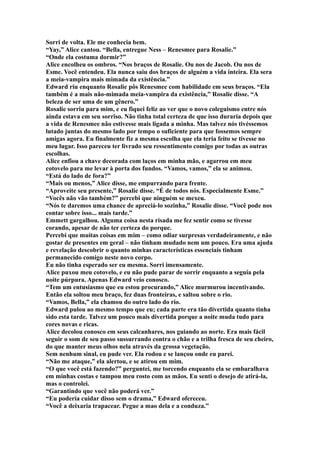 Sorri de volta. Ele me conhecia bem.
“Yay,” Alice cantou. “Bella, entregue Ness – Renesmee para Rosalie.”
“Onde ela costuma dormir?”
Alice encolheu os ombros. “Nos braços de Rosalie. Ou nos de Jacob. Ou nos de
Esme. Você entendeu. Ela nunca saiu dos braços de alguém a vida inteira. Ela sera
a meia-vampira mais mimada da existência.”
Edward riu enquanto Rosalie pôs Renesmee com habilidade em seus braços. “Ela
também é a mais não-mimada meia-vampira da existência,” Rosalie disse. “A
beleza de ser uma de um gênero.”
Rosalie sorriu para mim, e eu fiquei feliz ao ver que o novo coleguismo entre nós
ainda estava em seu sorriso. Não tinha total certeza de que isso duraria depois que
a vida de Renesmee não estivesse mais ligada a minha. Mas talvez nós tivéssemos
lutado juntas do mesmo lado por tempo o suficiente para que fossemos sempre
amigas agora. Eu finalmente fiz a mesma escolha que ela teria feito se tivesse no
meu lugar. Isso pareceu ter livrado seu ressentimento comigo por todas as outras
escolhas.
Alice enfiou a chave decorada com laços em minha mão, e agarrou em meu
cotovelo para me levar à porta dos fundos. “Vamos, vamos,” ela se animou.
“Está do lado de fora?”
“Mais ou menos,” Alice disse, me empurrando para frente.
“Aproveite seu presente,” Rosalie disse. “É de todos nós. Especialmente Esme.”
“Vocês não vão também?” percebi que ninguém se mexeu.
“Nós te daremos uma chance de apreciá-lo sozinha,” Rosalie disse. “Você pode nos
contar sobre isso... mais tarde.”
Emmett gargalhou. Alguma coisa nesta risada me fez sentir como se tivesse
corando, apesar de não ter certeza do porque.
Percebi que muitas coisas em mim – como odiar surpresas verdadeiramente, e não
gostar de presentes em geral – não tinham mudado nem um pouco. Era uma ajuda
e revelação descobrir o quanto minhas características essenciais tinham
permanecido comigo neste novo corpo.
Eu não tinha esperado ser eu mesma. Sorri imensamente.
Alice puxou meu cotovelo, e eu não pude parar de sorrir enquanto a seguia pela
noite púrpura. Apenas Edward veio conosco.
“Tem um entusiasmo que eu estou procurando,” Alice murmurou incentivando.
Então ela soltou meu braço, fez duas fronteiras, e saltou sobre o rio.
“Vamos, Bella,” ela chamou do outro lado do rio.
Edward pulou ao mesmo tempo que eu; cada parte era tão divertida quanto tinha
sido esta tarde. Talvez um pouco mais divertida porque a noite muda tudo para
cores novas e ricas.
Alice decolou conosco em seus calcanhares, nos guiando ao norte. Era mais fácil
seguir o som de seu passo sussurrando contra o chão e a trilha fresca de seu cheiro,
do que manter meus olhos nela através da grossa vegetação.
Sem nenhum sinal, eu pude ver. Ela rodou e se lançou onde eu parei.
“Não me ataque,” ela alertou, e se atirou em mim.
“O que você está fazendo?” perguntei, me torcendo enquanto ela se embaralhava
em minhas costas e tampou meu rosto com as mãos. Eu senti o desejo de atirá-la,
mas o controlei.
“Garantindo que você não poderá ver.”
“Eu poderia cuidar disso sem o drama,” Edward ofereceu.
“Você a deixaria trapacear. Pegue a mao dela e a conduza.”
 