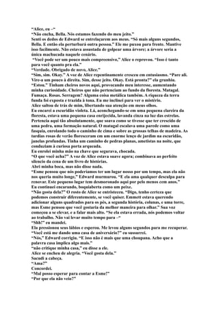 “Alice, eu –“
“Não encha, Bella. Nós estamos fazendo do meu jeito.”
Senti os dedos de Edward se entrelaçarem aos meus. “Só mais alguns segundos,
Bella. E então ela perturbará outra pessoa.” Ele me puxou para frente. Mantive
isso facilmente. Não estava assustada de golpear uma árvore; a árvore seria a
única machucada naquele cenário.
 “Você pode ser um pouco mais compreensivo,” Alice o reprovou. “Isso é tanto
para você quanto pra ela.”
“Verdade. Obrigado de novo, Alice.”
“Sim, sim. Okay.” A voz de Alice repentinamente cresceu em entusiasmo. “Pare ali.
Vire-a um pouco à direita. Sim, desse jeito. Okay. Está pronta?” ela grunhiu.
“Estou.” Tinham cheiros novos aqui, provocando meu interesse, aumentando
minha curiosidade. Cheiros que não pertenciam ao fundo da floresta. Matagal.
Fumaça. Rosas. Serragem? Alguma coisa metálica também. A riqueza da terra
funda foi exposta e trazida à tona. Eu me inclinei para ver o mistério.
Alice saltou de trás de mim, libertando sua atenção em meus olhos.
Eu encarei a escuridão violeta. Lá, aconchegando-se em uma pequena clareira da
floresta, estava uma pequena casa enrijecida, lavanda cinza na luz das estrelas.
Pertencia aqui tão absolutamente, que soava como se tivesse que ter crescido de
uma pedra, uma formação natural. O matagal escalava uma parede como uma
fasquia, enrolando todo o caminho de cima e sobre as grossas telhas de madeira. As
tardias rosas de verão floresceram em um enorme lenço de jardim na escuridão,
janelas profundas. Tinha um caminho de pedras planas, ametistas na noite, que
conduziam à curiosa porta arqueada.
Eu enrolei minha mão na chave que segurava, chocada.
“O que você acha?” A voz de Alice estava suave agora; combinava ao perfeito
silencio da cena de um livro de histórias.
Abri minha boca, mas não disse nada.
“Esme pensou que nós poderíamos ter um lugar nosso por um tempo, mas ela não
nos queria muito longe,” Edward murmurou. “E ela ama qualquer desculpa para
renovar. Este pequeno lugar tem desmoronado aqui por pelo menos cem anos.”
Eu continuei encarando, boquiaberta como um peixe.
“Não gosta dela?” O rosto de Alice se entristeceu. “Digo, tenho certeza que
podemos construir diferentemente, se você quiser. Emmett estava querendo
adicionar alguns quadrados para os pés, a segunda história, colunas, e uma torre,
mas Esme pensou que você gostaria da melhor maneira para olhar.” Sua voz
começou a se elevar, e a falar mais alto. “Se ela estava errada, nós podemos voltar
ao trabalho. Não vai levar muito tempo para –“
“Shh!” eu mandei.
Ela pressionou seus lábios e esperou. Me levou alguns segundos para me recuperar.
“Você está me dando uma casa de aniversário?” eu sussurrei.
“Nós,” Edward corrigiu. “E isso não é mais que uma choupana. Acho que a
palavra casa implica algo mais.”
“não critique minha casa,” eu disse a ele.
Alice se encheu de alegria. “Você gosta dela.”
Sacudi a cabeça.
“Ama?”
Concordei.
“Mal posso esperar para contar a Esme!”
“Por que ela não veio?”
 