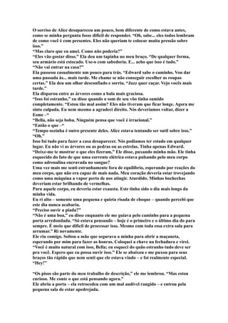 O sorriso de Alice desapareceu um pouco, bem diferente de como estava antes,
como se minha pergunta fosse difícil de responder. “Oh, sabe... eles todos lembram
de como você é com presentes. Eles não queriam te colocar muita pressão sobre
isso.”
“Mas claro que eu amei. Como não poderia?”
“Eles vão gostar disso.” Ela deu um tapinha no meu braço. “De qualquer forma,
seu armário está estocado. Use-o com sabedoria. E... acho que isso é tudo.”
“Não vai entrar na casa?”
Ela passeou casualmente um pouco para trás. “Edward sabe o caminho. Vou dar
uma passada às... mais tarde. Me chame se não conseguir escolher as roupas
certas.” Ela deu um olhar desconfiado e sorriu. “Jazz quer caçar. Vejo vocês mais
tarde.”
Ela disparou entre as árvores como a bala mais graciosa.
“Isso foi estranho,” eu disse quando o som de seu vôo tinha sumido
completamente. “Estou tão mal assim? Eles não tiveram que ficar longe. Agora me
sinto culpada. Eu nem mesmo a agradeci direito. Nós deveríamos voltar, dizer a
Esme –“
“Bella, não seja boba. Ninguém pensa que você é irracional.”
“Então o que –“
“Tempo sozinha é outro presente deles. Alice estava tentando ser sutil sobre isso.”
“Oh.”
Isso foi tudo para fazer a casa desaparecer. Nós podíamos ter estado em qualquer
lugar. Eu não vi as árvores ou as pedras ou as estrelas. Tinha apenas Edward.
“Deixe-me te mostrar o que eles fizeram,” Ele disse, puxando minha mão. Ele tinha
esquecido do fato de que uma corrente elétrica estava pulsando pelo meu corpo
como adrenalina encravada no sangue?
Uma vez mais me senti estranhamente fora de equilíbrio, esperando por reações do
meu corpo, que não era capaz de mais nada. Meu coração deveria estar trovejando
como uma máquina a vapor perto de nos atingir. Aturdido. Minhas bochechas
deveriam estar brilhando de vermelhas.
Para aquele corpo, eu deveria estar exausta. Este tinha sido o dia mais longo da
minha vida.
Eu ri alto – somente uma pequena e quieta risada de choque – quando percebi que
este dia nunca acabaria.
“Preciso ouvir a piada?”
“Não é uma boa,” eu disse enquanto ele me guiava pelo caminho para a pequena
porta arredondada. “Só estava pensando – hoje é o primeiro e o último dia do para
sempre. É meio que difícil de processar isso. Mesmo com toda essa extra sala para
arrumar.” Ri novamente.
Ele riu comigo. Soltou a mão que segurava a minha para abrir a maçaneta,
esperando por mim para fazer as honras. Coloquei a chave na fechadura e virei.
“Você é muito natural com isso, Bella; eu esqueci do quão estranho tudo deve ser
pra você. Espero que eu possa ouvir isso.” Ele se abaixou e me puxou para seus
braços tão rápido que nem senti que ele estava vindo – e foi realmente especial.
“Hey!”

“Os pisos são parte do meu trabalho de descrição,” ele me lembrou. “Mas estou
curioso. Me conte o que está pensando agora.”
Ele abriu a porta – ela retrocedeu com um mal audível rangido – e entrou pela
pequena sala de estar apedrejada.
 