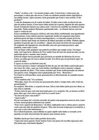 “Tudo,” eu disse a ele. “Ao mesmo tempo, sabe. Coisas boas e coisas para me
preocupar, e coisas que são novas. Como eu continuo usando tantos superlativos
em minha mente. Agora mesmo, estou pensando que Esme é uma artista. É tão
perfeito!”
A sala da choupana era de contos de fadas. O chão estava todo recoberto de um
piso de pedras macio. O teto baixo tinha muita luz exposta; alguém tão alto quanto
Jacob certamente bateria sua cabeça nele. A lareira no cantinho me lembrava fogo
piscando. Tinha madeira flutuante queimando nela – as chamas baixas estavam
azuis e verdes do sal.
Estava mobiliada com peças ecléticas, não uma delas combinando, mas igualmente
harmoniosas. Uma cadeira parecia vagamente medieval, enquanto uma baixa
poltrona perto do fogo era mais contemporânea, e a estocada estante de livros
contra a janela mais longe me lembrou de filmes passados na Itália. Tinham alguns
quadros na parede que eu reconheci – alguns dos meus favoritos da casa grande.
Os originais são impagáveis, sem dúvidas, mas eles pareciam pertencer aqui
também, como todo o resto.
Era um lugar onde qualquer um poderia acreditar que magia existe. Um lugar
onde você esperaria a Branca de Neve andar bem ali com sua maçã na mão, ou um
unicórnio parar e morder uma roseira.
Edward sempre havia pensado que pertencia ao mundo de histórias de terror.
Claro, eu sabia que ele estava muito errado. Era óbvio que ele pertencia aqui. Ao
conto de fadas.
E agora eu estava na história com ele.
Eu estava prestes a tomar vantagem do fato de que ele não tinha contornado para
me trazer de volta, e que seu rosto bonito e inteligente estava somente a alguns
passos quando ele disse, “Nós somos sortudos que Esme tenha pensado em colocar
um quarto extra. Ninguém estava planejando por Ness – Renesmee.”
Eu franzi as sobrancelhas, meus pensamentos se direcionaram ao caminho menos
prazeroso.
“Você também não.” Eu reclamei.
“Desculpe, amor. Eu ouvi isso nos pensamentos deles o tempo todo, sabe. Está me
perturbando.”
Eu suspirei. Meu bebe, a serpente do mar. Talvez não tinha ajeito pra isso. Bem, eu
não estava cedendo.
“Estou certo de que você está morrendo para ver o armário. Ou, ao menos eu direi
para Alice que você estava, para fazê-la se sentir bem.”
“Eu deveria estar com medo?”
“Apavorada.”
Ele me carregou até o estreito corredor de pedra com pequenos arcos no teto, como
se fosse nossa própria miniatura de castelo.
“Esse será o quarto de Renesmee,” ele disse, indicando com a cabeça para o quarto
vazio com um chão de madeira branco. “Eles não tiveram tempo para arrumá-lo, o
que com a raiva dos lobisomens...”
Eu ri silenciosamente, maravilhada no quão rápido tudo tinha se tornado certo
quando era tudo aterrorizante há apenas uma semana atrás.

Maldito Jacob por fazer tudo perfeito deste jeito.
“Aqui está nosso quarto. Esme tentou trazer um pouco da sua ilha aqui para nós.
Ela achou que estaríamos ligados.”
 