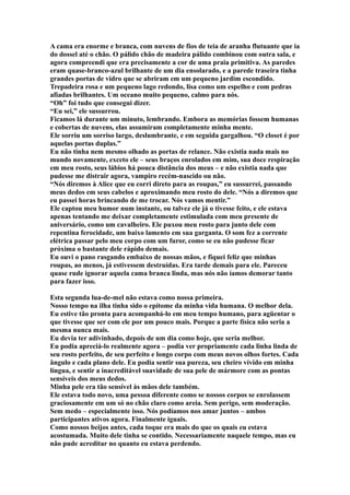A cama era enorme e branca, com nuvens de fios de teia de aranha flutuante que ia
do dossel até o chão. O pálido chão de madeira pálido combinou com outra sala, e
agora compreendi que era precisamente a cor de uma praia primitiva. As paredes
eram quase-branco-azul brilhante de um dia ensolarado, e a parede traseira tinha
grandes portas de vidro que se abriram em um pequeno jardim escondido.
Trepadeira rosa e um pequeno lago redondo, lisa como um espelho e com pedras
afiadas brilhantes. Um oceano muito pequeno, calmo para nós.
“Oh” foi tudo que consegui dizer.
“Eu sei,” ele sussurrou.
Ficamos lá durante um minuto, lembrando. Embora as memórias fossem humanas
e cobertas de nuvens, elas assumiram completamente minha mente.
Ele sorriu um sorriso largo, deslumbrante, e em seguida gargalhou. “O closet é por
aquelas portas duplas.”
Eu não tinha nem mesmo olhado as portas de relance. Não existia nada mais no
mundo novamente, exceto ele – seus braços enrolados em mim, sua doce respiração
em meu rosto, seus lábios há pouca distância dos meus – e não existia nada que
pudesse me distrair agora, vampiro recém-nascido ou não.
“Nós diremos à Alice que eu corri direto para as roupas,” eu sussurrei, passando
meus dedos em seus cabelos e aproximando meu rosto do dele. “Nós a diremos que
eu passei horas brincando de me trocar. Nós vamos mentir.”
Ele captou meu humor num instante, ou talvez ele já o tivesse feito, e ele estava
apenas tentando me deixar completamente estimulada com meu presente de
aniversário, como um cavalheiro. Ele puxou meu rosto para junto dele com
repentina ferocidade, um baixo lamento em sua garganta. O som fez a corrente
elétrica passar pelo meu corpo com um furor, como se eu não pudesse ficar
próxima o bastante dele rápido demais.
Eu ouvi o pano rasgando embaixo de nossas mãos, e fiquei feliz que minhas
roupas, ao menos, já estivessem destruídas. Era tarde demais para ele. Pareceu
quase rude ignorar aquela cama branca linda, mas nós não íamos demorar tanto
para fazer isso.

Esta segunda lua-de-mel não estava como nossa primeira.
Nosso tempo na ilha tinha sido o epítome da minha vida humana. O melhor dela.
Eu estive tão pronta para acompanhá-lo em meu tempo humano, para agüentar o
que tivesse que ser com ele por um pouco mais. Porque a parte física não seria a
mesma nunca mais.
Eu devia ter adivinhado, depois de um dia como hoje, que seria melhor.
Eu podia apreciá-lo realmente agora – podia ver propriamente cada linha linda de
seu rosto perfeito, de seu perfeito e longo corpo com meus novos olhos fortes. Cada
ângulo e cada plano dele. Eu podia sentir sua pureza, seu cheiro vívido em minha
língua, e sentir a inacreditável suavidade de sua pele de mármore com as pontas
sensíveis dos meus dedos.
Minha pele era tão sensível às mãos dele também.
Ele estava todo novo, uma pessoa diferente como se nossos corpos se enrolassem
graciosamente em um só no chão claro como areia. Sem perigo, sem moderação.
Sem medo – especialmente isso. Nós podíamos nos amar juntos – ambos
participantes ativos agora. Finalmente iguais.
Como nossos beijos antes, cada toque era mais do que os quais eu estava
acostumada. Muito dele tinha se contido. Necessariamente naquele tempo, mas eu
não pude acreditar no quanto eu estava perdendo.
 