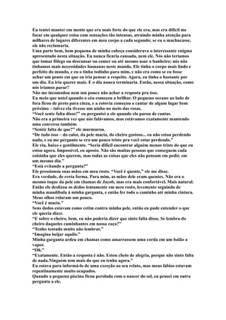 Eu tentei manter em mente que era mais forte do que ele era, mas era difícil me
focar em qualquer coisa com sensações tão intensas, atraindo minha atenção para
milhares de lugares diferentes em meu corpo a cada segundo; se eu o machucasse,
ele não reclamaria.
Uma parte bem, bem pequena de minha cabeça considerava o interessante enigma
apresentado nesta situação. Eu nunca ficaria cansada, nem ele. Nós não teríamos
que tomar fôlego ou descansar ou comer ou até mesmo usar o banheiro; nós não
tínhamos mais necessidades humanas neste mundo. Ele tinha o corpo mais lindo e
perfeito do mundo, e eu o tinha todinho para mim, e não era como se eu fosse
achar um ponto em que eu iria pensar a respeito. Agora, eu tinha o bastante por
um dia. Eu iria querer mais. E o dia nunca terminaria. Então, nessa situação, como
nós iríamos parar?
Não me incomodou nem um pouco não achar a resposta pra isso.
Eu meio que notei quando o céu começou a brilhar. O pequeno oceano ao lado de
fora ficou de preto para cinza, e a cotovia começou a cantar de algum lugar bem
próximo – talvez ela tivesse um ninho no meio das rosas.
“Você sente falta disso?” eu perguntei a ele quando ela parou de cantar.
Não era a primeira vez que nós falávamos, mas estávamos exatamente mantendo
uma conversa também.
“Sentir falta de que?” ele murmurou.
“De tudo isso – do calor, da pele macia, do cheiro gostoso... eu não estou perdendo
nada, e eu me pergunto se era um pouco triste pra você estar perdendo.”
Ele riu, baixo e gentilmente. “Seria difícil encontrar alguém menos triste do que eu
estou agora. Impossível, eu aposto. Não são muitas pessoas que conseguem cada
coisinha que eles querem, mas todas as coisas que eles não pensam em pedir, em
um mesmo dia.”
“Está evitando a pergunta?”
Ele pressionou suas mãos em meu rosto. “Você é quente,” ele me disse.
Era verdade, de certa forma. Para mim, as mãos dele eram quentes. Não era o
mesmo toque da pele em chamas de Jacob, mas era mais confortável. Mais natural.
Então ele deslizou os dedos lentamente em meu rosto, levemente seguindo de
minha mandíbula à minha garganta, e então fez todo o caminho até minha cintura.
Meus olhos rolaram um pouco.
“Você é macia.”
Seus dedos estavam como cetim contra minha pele, então eu pude entender o que
ele queria dizer.
“E sobre o cheiro, bem, eu não poderia dizer que sinto falta disso. Se lembra do
cheiro daqueles caminhantes em nossa caça?”
“Tenho tentado muito não lembrar.”
“Imagina beijar aquilo.”
Minha garganta ardeu em chamas como amarrassem uma corda em um balão a
vapor.
“Oh.”
“Exatamente. Então a resposta é não. Estou cheio de alegria, porque não sinto falta
de nada.Ninguém tem mais do que eu tenho agora.”
Eu estava para informá-lo de uma exceção ao seu relato, mas meus lábios estavam
repentinamente muito ocupados.
Quando a pequena piscina ficou perolada com o nascer do sol, eu pensei em outra
pergunta a ele.
 