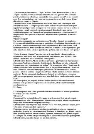 “Quanto tempo isso continua? Digo, Carlisle e Esme, Emmett e Rose, Alice e
Jasper – eles não passam o dia todo trancados em seus quartos. Eles saem em
público, totalmente cobertos, o tempo todo. Este... desejo passa?” eu me entortei
para ficar mais próxima a ele – enorme consumação, na verdade – para deixar
claro do que eu estava falando.
“Isso é difícil de dizer. Todo mundo é diferente e, bem, você é de longe a mais
diferente de todas. O vampiro jovem normal é obcecado demais com sede para
reparar em qualquer outra coisa por um bom tempo. Isso não parece se aplicar a
você. Com o vampiro normal, entretanto, depois do primeiro ano, outras
necessidades aparecem. Nem sede ou qualquer outro desejo realmente some. É
simplesmente uma questão de aprender a equilibrá-los, aprender a priorizar e
manejar...”
“Quanto tempo?”
Ele sorriu, enrrugando seu nariz um pouco. “Rosalie e Emmett são os piores.
Levou uma década sólida antes que eu pude ficar a 5 milhas de distância deles. Até
Carlisle e Esme tiveram um tempo difícil digerindo isso. Eles chutaram o casal
feliz eventualmente. Esme construiu a casa deles também. Era mais grandiosa que
esta, mas só que Esme sabia do que Rosalie gostava, e ela sabe do que você gosta.”

“Então depois de 10 anos?” eu estava certa de que Rosalie e Emmett não nos
devem nada, mas podia soar arrogante se eu fosse além de uma década. “Todo
mundo é normal de novo? Como eles estão agora?”
Edward sorriu de novo. “Bem, não tenho certeza do que você quer dizer quando
diz normal. Você tem visto minha família cuidar da vida de um jeito justamente
humano, mas você tem dormido por noites.” Ele piscou para mim. “Tem tempo de
sobra quando você não tem que dormir. Isso te faz equilibrar mais seu... interesse
mais facilmente. Tem uma razão pela qual eu sou o melhor músico da família,
porque – além de Carlisle – eu já li mais livros, estudei a maior parte das ciências,
me tornei fluente na maioria das línguas... Emmett acreditaria que eu sou um
sabichão porque consigo ler mentes, mas a verdade é que eu só tenho muito tempo
livre.”
Nós rimos juntos, e o impulso de nossa risada fez coisas interessantes com a
maneira com que nossos corpos estavam conectados, efetivamente acabando
aquela conversa.
25 - Favor

Era só um pouco mais tarde quando Edward me lembrou das minhas prioridades.
Só tomou a ele uma palavra.
“Resmee...”
Eu suspirei. Ela acordaria logo. Era quase sete da manhã. Será que ela estaria
procurando por mim? Abruptamente, alguma coisa perto de pânico congelou meu
corpo todo. Como ela estaria parecendo hoje?
Edward sentiu a distração do meu estresse. “Está tudo bem, amor. Se troque, e nós
voltaremos pra casa em dois segundos.”
Eu provavelmente parecia como um desenho animado, o jeito que eu pareci, e
então olhei de volta pra ele- seu corpo de diamante brilhando na luz difusa- e então
olhei pra longe ao leste, onde Renesmee esperava, e então de volta pra ele, depois
de volta pra ela, minha cabeça virando para os lados umas doze vezes por segundo.
Edward sorriu, mas não riu; ele era um homem forte.
 