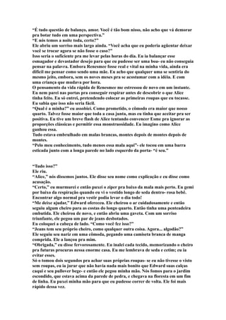 “É tudo questão de balanço, amor. Você é tão bom nisso, não acho que vá demorar
pra botar tudo em uma perspectiva.”
“E nós temos a noite toda, certo?”
Ele abriu um sorriso mais largo ainda. “Você acha que eu poderia agüentar deixar
você se trocar agora se não fosse o caso?”
Isso seria o suficiente pra me levar pelas horas do dia. Eu ia balançar esse
esmagador e devastador desejo para que eu pudesse ser uma boa- eu não conseguia
pensar na palavra. Embora Renesmee fosse real e vital na minha vida, ainda era
difícil me pensar como sendo uma mãe. Eu acho que qualquer uma se sentiria do
mesmo jeito, embora, sem os noves meses pra se acostumar com a idéia. E com
uma criança que mudava por hora.
O pensamento da vida rápida de Renesmee me estressou de novo em um instante.
Eu nem parei nas portas pra conseguir respirar antes de descobrir o que Alice
tinha feito. Eu só entrei, pretendendo colocar as primeiras roupas que eu tocasse.
Eu sabia que isso não seria fácil.
“Qual é a minha?” eu assobiei. Como prometido, o cômodo era maior que nosso
quarto. Talvez fosse maior que toda a casa junta, mas eu tinha que aceitar pra ser
positiva. Eu tive um breve flash de Alice tentando convencer Esme pra ignorar as
proporções clássicas e permitir essa monstruosidade. Eu imagino como Alice
ganhou essa.
Tudo estava embrulhado em malas brancas, montes depois de montes depois de
montes.
“Pelo meu conhecimento, tudo menos essa mala aqui”- ele tocou em uma barra
esticada junto com a longa parede no lado esquerdo da porta- “é seu.”


“Tudo isso?”
Ele riu.
“Alice,” nós dissemos juntos. Ele disse seu nome como explicação e eu disse como
acusação.
“Certo,” eu murmurei e então puxei o zíper pra baixo da mala mais perto. Eu gemi
por baixo da respiração quando eu vi o vestido longo de seda dentro- rosa bebê.
Encontrar algo normal pra vestir podia levar o dia todo!
“Me deixe ajudar,” Edward ofereceu. Ele cheirou o ar cuidadosamente e então
seguiu algum cheiro para as costas do longo quarto. Então tinha uma penteadeira
embutida. Ele cheirou de novo, e então abriu uma gaveta. Com um sorriso
triunfante, ele pegou um par de jeans desbotados.
Eu coloquei a cabeça de lado. “Como você fez isso?”
“Jeans tem seu próprio cheiro, como qualquer outra coisa. Agora... algodão?”
Ele seguiu seu nariz em uma cômoda, pegando uma camiseta branca de manga
comprida. Ele a lançou pra mim.
“Obrigada,” eu disse fervorosamente. Eu inalei cada tecido, memorizando o cheiro
pra futuras procuras nessa enorme casa. Eu me lembrava de seda e cetim; eu ia
evitar esses.
Só o tomou dois segundos pra achar suas próprias roupas- se eu não tivesse o visto
sem roupas, eu ia jurar que não havia nada mais bonito que Edward suas calças
caqui e seu pullover bege- e então ele pegou minha mão. Nós fomos para o jardim
escondido, que estava acima da parede de pedra, e chegava na floresta em um fim
de linha. Eu puxei minha mão para que eu pudesse correr de volta. Ele foi mais
rápido dessa vez.
 