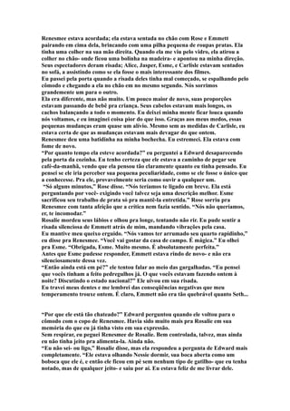 Renesmee estava acordada; ela estava sentada no chão com Rose e Emmett
pairando em cima dela, brincando com uma pilha pequena de roupas pratas. Ela
tinha uma colher na sua mão direita. Quando ela me viu pelo vidro, ela atirou a
colher no chão- onde ficou uma bolinha na madeira- e apontou na minha direção.
Seus espectadores deram risada; Alice, Jasper, Esme, e Carlisle estavam sentados
no sofá, a assistindo como se ela fosse o mais interessante dos filmes.
Eu passei pela porta quando a risada deles tinha mal começado, se espalhando pelo
cômodo e chegando a ela no chão em no mesmo segundo. Nós sorrimos
grandemente um para o outro.
Ela era diferente, mas não muito. Um pouco maior de novo, suas proporções
estavam passando de bebê pra criança. Seus cabelos estavam mais longos, os
cachos balançando a todo o momento. Eu deixei minha mente ficar louca quando
nós voltamos, e eu imaginei coisa pior do que isso. Graças aos meus medos, essas
pequenas mudanças eram quase um alívio. Mesmo sem as medidas de Carlisle, eu
estava certa de que as mudanças estavam mais devagar do que ontem.
Renesmee deu uma batidinha na minha bochecha. Eu estremeci. Ela estava com
fome de novo.
“Por quanto tempo ela esteve acordada?” eu perguntei a Edward desaparecendo
pela porta da cozinha. Eu tenho certeza que ele estava a caminho de pegar seu
café-da-manhã, vendo que ela pensou tão claramente quanto eu tinha pensado. Eu
pensei se ele iria perceber sua pequena peculiaridade, como se ele fosse o único que
a conhecesse. Pra ele, provavelmente seria como ouvir a qualquer um.
 “Só alguns minutos,” Rose disse. “Nós teríamos te ligado em breve. Ela está
perguntando por você- exigindo você talvez seja uma descrição melhor. Esme
sacrificou seu trabalho de prata só pra mantê-la entretida.” Rose sorriu pra
Renesmee com tanta afeição que a crítica nem fazia sentido. “Nós não queríamos,
er, te incomodar.”
Rosalie mordeu seus lábios e olhou pra longe, tentando não rir. Eu pude sentir a
risada silenciosa de Emmett atrás de mim, mandando vibrações pela casa.
Eu mantive meu queixo erguido. “Nós vamos ter arrumado seu quarto rapidinho,”
eu disse pra Renesmee. “Você vai gostar da casa de campo. É mágica.” Eu olhei
pra Esme. “Obrigada, Esme. Muito mesmo. É absolutamente perfeita.”
Antes que Esme pudesse responder, Emmett estava rindo de novo- e não era
silenciosamente dessa vez.
“Então ainda está em pé?” ele tentou falar ao meio das gargalhadas. “Eu pensei
que vocês tinham a feito pedregulhos já. O que vocês estavam fazendo ontem à
noite? Discutindo o estado nacional?” Ele uivou em sua risada.
Eu travei meus dentes e me lembrei das conseqüências negativas que meu
temperamento trouxe ontem. É claro, Emmett não era tão quebrável quanto Seth...


“Por que ele está tão chateado?” Edward perguntou quando ele voltou para o
cômodo com o copo de Renesmee. Havia sido muito mais pra Rosalie em sua
memória do que eu já tinha visto em sua expressão.
Sem respirar, eu peguei Renesmee de Rosalie. Bem controlada, talvez, mas ainda
eu não tinha jeito pra alimenta-la. Ainda não.
“Eu não sei- ou ligo,” Rosalie disse, mas ela respondeu a pergunta de Edward mais
completamente. “Ele estava olhando Nessie dormir, sua boca aberta como um
boboca que ele é, e então ele ficou em pé sem nenhum tipo de gatilho- que eu tenha
notado, mas de qualquer jeito- e saiu por aí. Eu estava feliz de me livrar dele.
 