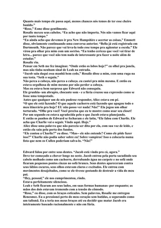 Quanto mais tempo ele passa aqui, menos chances nós temos de ter esse cheiro
banido.”
“Rose,” Esme disse gentilmente.
Rosalie mexeu seus cabelos. “Eu acho que não importa. Nós não vamos ficar aqui
por tanto tempo.”
“Eu ainda acho que devemos ir pra New Hampshire e acertar as coisas,” Emmett
disse, obviamente continuando uma conversa anterior. “Bella já está registrada em
Dartmouth. Não parece que vai leva-la todo esse tempo pra agüentar a escola.” Ele
virou pra olhar pra mim com um sorriso. “Eu tenho certeza que você vai tirar de
letra... parece que você não tem nada de interessante pra fazer a noite além de
estudar.”
Rosalie riu.
Pensar em Seth me fez imaginar. “Onde estão os lobos hoje?” eu olhei pra janela,
mas não tinha nenhum sinal de Leah na entrada.
“Jacob saiu daqui essa manhã bem cedo,” Rosalie disse a mim, com uma ruga na
sua testa. “Seth o seguiu.”
Não perca a cabeça, não perca a cabeça. eu cantei pra mim mesma. E então eu
estava orgulhosa de mim mesmo por não perder a cabeça.
Mas eu estava bem surpresa que Edward não conseguiu.
Ele grunhiu- um abrupto, chocante som - e a fúria cruzou sua expressão como se
fosse uma tempestade.
Antes que qualquer um de nós pudesse responder, Alice estava em pé.
“O que ele está fazendo? O que aquele cachorro está fazendo que apagou todo o
meu itinerário pra hoje? EU não posso ver nada! Não!” Ela jogou um olhar
torturado. “Olhe pra você! Você precisa que eu te mostre como usar seu closet!
Por um segundo eu estava agradecida pelo o que Jacob estava planejando.
E então os punhos de Edward se fecharam e ele latiu, “Ele falou com Charlie. Ele
acha que Charlie vai o seguir. Vindo aqui. Hoje.”
Alice disse uma palavra que não parecia ser dita por ela, com sua voz de leide, e
então ela saiu pela porta dos fundos.
“Ele contou a Charlie?” eu disse. “Mas-- ele não entende? Como ele pôde fazer
isso?” Charlie não podia saber sobre eu! Sobre vampiros! Isso o colocaria numa
lista que nem os Cullen poderiam salva-lo. “Não!”


Edward falou por entre seus dentes. “Jacob está vindo pra cá, agora.”
Deve ter começado a chover longe no oeste. Jacob entrou pela porta sacudindo seu
cabelo molhado como um cachorro, derrubando água no carpete e no sofá onde
ficaram pequenos pontos cinzas no sofá branco. Seus dentes apareceram contra
seus lábios escuros, seus olhos estavam claros e excitados. Ele entrou com
movimentos desajeitados, como se ele tivesse gostando de destruir a vida do meu
pai.
“Hey, pessoal,” ele nos cumprimentou, rindo.
Estava perfeitamente silencioso.
Leah e Seth ficaram aos seus lados, em suas formas humanas- por enquanto; as
mãos dos dois estavam tremendo com a tensão do cômodo.
“Rose,” eu disse, com os braços esticados. Sem palavras, Rosalie me entregou
Renesmee. Eu a pressionei perto do meu coração sem batidas, a segurando como
um talismã. Eu a teria nos meus braços até eu decidir que matar Jacob era
inteiramente baseado racionalmente e não em fúria.
 