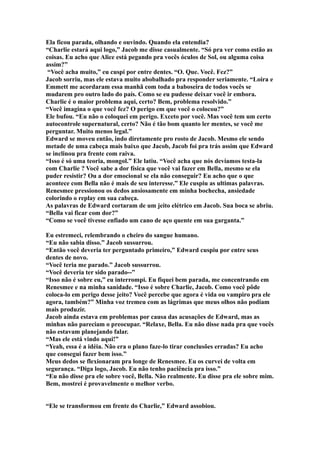 Ela ficou parada, olhando e ouvindo. Quando ela entendia?
“Charlie estará aqui logo,” Jacob me disse casualmente. “Só pra ver como estão as
coisas. Eu acho que Alice está pegando pra vocês óculos de Sol, ou alguma coisa
assim?”
 “Você acha muito,” eu cuspi por entre dentes. “O. Que. Você. Fez?”
Jacob sorriu, mas ele estava muito abobalhado pra responder seriamente. “Loira e
Emmett me acordaram essa manhã com toda a baboseira de todos vocês se
mudarem pro outro lado do país. Como se eu pudesse deixar você ir embora.
Charlie é o maior problema aqui, certo? Bem, problema resolvido.”
“Você imagina o que você fez? O perigo em que você o colocou?”
Ele bufou. “Eu não o coloquei em perigo. Exceto por você. Mas você tem um certo
autocontrole supernatural, certo? Não é tão bom quanto ler mentes, se você me
perguntar. Muito menos legal.”
Edward se moveu então, indo diretamente pro rosto de Jacob. Mesmo ele sendo
metade de uma cabeça mais baixo que Jacob, Jacob foi pra trás assim que Edward
se inclinou pra frente com raiva.
“Isso é só uma teoria, mongol.” Ele latiu. “Você acha que nós devíamos testa-la
com Charlie ? Você sabe a dor física que você vai fazer em Bella, mesmo se ela
puder resistir? Ou a dor emocional se ela não conseguir? Eu acho que o que
acontece com Bella não é mais de seu interesse.” Ele cuspiu as ultimas palavras.
Renesmee pressionou os dedos ansiosamente em minha bochecha, ansiedade
colorindo o replay em sua cabeça.
As palavras de Edward cortaram de um jeito elétrico em Jacob. Sua boca se abriu.
“Bella vai ficar com dor?”
“Como se você tivesse enfiado um cano de aço quente em sua garganta.”

Eu estremeci, relembrando o cheiro do sangue humano.
“Eu não sabia disso.” Jacob sussurrou.
“Então você deveria ter perguntado primeiro,” Edward cuspiu por entre seus
dentes de novo.
“Você teria me parado.” Jacob sussurrou.
“Você deveria ter sido parado--”
“Isso não é sobre eu,” eu interrompi. Eu fiquei bem parada, me concentrando em
Renesmee e na minha sanidade. “Isso é sobre Charlie, Jacob. Como você pôde
coloca-lo em perigo desse jeito? Você percebe que agora é vida ou vampiro pra ele
agora, também?” Minha voz tremeu com as lágrimas que meus olhos não podiam
mais produzir.
Jacob ainda estava em problemas por causa das acusações de Edward, mas as
minhas não pareciam o preocupar. “Relaxe, Bella. Eu não disse nada pra que vocês
não estavam planejando falar.
“Mas ele está vindo aqui!”
“Yeah, essa é a idéia. Não era o plano faze-lo tirar conclusões erradas? Eu acho
que consegui fazer bem isso.”
Meus dedos se flexionaram pra longe de Renesmee. Eu os curvei de volta em
segurança. “Diga logo, Jacob. Eu não tenho paciência pra isso.”
“Eu não disse pra ele sobre você, Bella. Não realmente. Eu disse pra ele sobre mim.
Bem, mostrei é provavelmente o melhor verbo.


“Ele se transformou em frente do Charlie,” Edward assobiou.
 