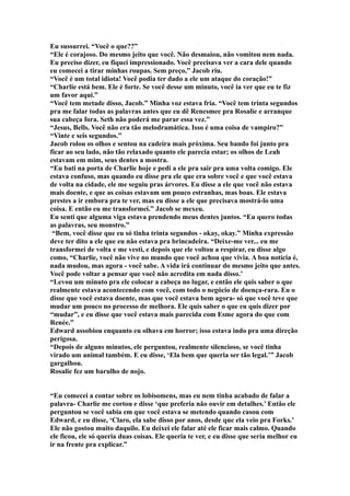 Eu sussurrei. “Você o que??”
“Ele é corajoso. Do mesmo jeito que você. Não desmaiou, não vomitou nem nada.
Eu preciso dizer, eu fiquei impressionado. Você precisava ver a cara dele quando
eu comecei a tirar minhas roupas. Sem preço,” Jacob riu.
“Você é um total idiota! Você podia ter dado a ele um ataque do coração!”
“Charlie está bem. Ele é forte. Se você desse um minuto, você ia ver que eu te fiz
um favor aqui.”
“Você tem metade disso, Jacob.” Minha voz estava fria. “Você tem trinta segundos
pra me falar todas as palavras antes que eu dê Renesmee pra Rosalie e arranque
sua cabeça fora. Seth não poderá me parar essa vez.”
“Jesus, Bells. Você não era tão melodramática. Isso é uma coisa de vampiro?”
“Vinte e seis segundos.”
Jacob rolou os olhos e sentou na cadeira mais próxima. Seu bando foi junto pra
ficar ao seu lado, não tão relaxado quanto ele parecia estar; os olhos de Leah
estavam em mim, seus dentes a mostra.
“Eu bati na porta de Charlie hoje e pedi a ele pra sair pra uma volta comigo. Ele
estava confuso, mas quando eu disse pra ele que era sobre você e que você estava
de volta na cidade, ele me seguiu pras árvores. Eu disse a ele que você não estava
mais doente, e que as coisas estavam um pouco estranhas, mas boas. Ele estava
prestes a ir embora pra te ver, mas eu disse a ele que precisava mostrá-lo uma
coisa. E então eu me transformei.” Jacob se mexeu.
Eu senti que alguma viga estava prendendo meus dentes juntos. “Eu quero todas
as palavras, seu monstro.”
 “Bem, você disse que eu só tinha trinta segundos - okay, okay.” Minha expressão
deve ter dito a ele que eu não estava pra brincadeira. “Deixe-me ver... eu me
transformei de volta e me vesti, e depois que ele voltou a respirar, eu disse algo
como, “Charlie, você não vive no mundo que você achou que vivia. A boa notícia é,
nada mudou, mas agora - você sabe. A vida irá continuar do mesmo jeito que antes.
Você pode voltar a pensar que você não acredita em nada disso.’
“Levou um minuto pra ele colocar a cabeça no lugar, e então ele quis saber o que
realmente estava acontecendo com você, com todo o negócio de doença-rara. Eu o
disse que você estava doente, mas que você estava bem agora- só que você teve que
mudar um pouco no processo de melhora. Ele quis saber o que eu quis dizer por
“mudar”, e eu disse que você estava mais parecida com Esme agora do que com
Renée.”
Edward assobiou enquanto eu olhava em horror; isso estava indo pra uma direção
perigosa.
“Depois de alguns minutos, ele perguntou, realmente silencioso, se você tinha
virado um animal também. E eu disse, ‘Ela bem que queria ser tão legal.’” Jacob
gargalhou.
Rosalie fez um barulho de nojo.


“Eu comecei a contar sobre os lobisomens, mas eu nem tinha acabado de falar a
palavra- Charlie me cortou e disse ‘que preferia não ouvir em detalhes.’ Então ele
perguntou se você sabia em que você estava se metendo quando casou com
Edward, e eu disse, ‘Claro, ela sabe disso por anos, desde que ela veio pra Forks.’
Ele não gostou muito daquilo. Eu deixei ele falar até ele ficar mais calmo. Quando
ele ficou, ele só queria duas coisas. Ele queria te ver, e eu disse que seria melhor eu
ir na frente pra explicar.”
 