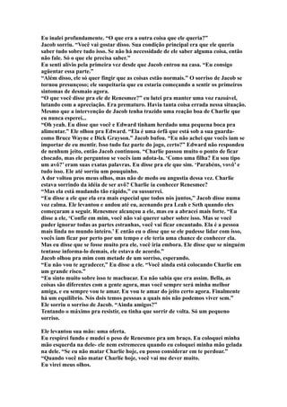 Eu inalei profundamente. “O que era a outra coisa que ele queria?”
Jacob sorriu. “Você vai gostar disso. Sua condição principal era que ele queria
saber tudo sobre tudo isso. Se não há necessidade de ele saber alguma coisa, então
não fale. Só o que ele precisa saber.”
Eu senti alívio pela primeira vez desde que Jacob entrou na casa. “Eu consigo
agüentar essa parte.”
“Além disso, ele só quer fingir que as coisas estão normais.” O sorriso de Jacob se
tornou presunçoso; ele suspeitaria que eu estaria começando a sentir os primeiros
sintomas de desmaio agora.
“O que você disse pra ele de Renesmee?” eu lutei pra manter uma voz razoável,
lutando com a apreciação. Era prematuro. Havia tanta coisa errada nessa situação.
Mesmo que a intervenção de Jacob tenha trazido uma reação boa de Charlie que
eu nunca esperei...
“Oh yeah. Eu disse que você e Edward tinham herdado uma pequena boca pra
alimentar.” Ele olhou pra Edward. “Ela é uma órfã que está sob a sua guarda-
como Bruce Wayne e Dick Grayson.” Jacob bufou. “Eu não achei que vocês iam se
importar de eu mentir. Isso tudo faz parte do jogo, certo?” Edward não respondeu
de nenhum jeito, então Jacob continuou. “Charlie passou muito o ponto de ficar
chocado, mas ele perguntou se vocês iam adota-la. ‘Como uma filha? Eu sou tipo
um avô?’ eram suas exatas palavras. Eu disse pra ele que sim. ‘Parabéns, vovô’ e
tudo isso. Ele até sorriu um pouquinho.
A dor voltou pros meus olhos, mas não de medo ou angustia dessa vez. Charlie
estava sorrindo da idéia de ser avô? Charlie ia conhecer Renesmee?
“Mas ela está mudando tão rápido,” eu sussurrei.
“Eu disse a ele que ela era mais especial que todos nós juntos,” Jacob disse numa
voz calma. Ele levantou e andou até eu, acenando pra Leah e Seth quando eles
começaram a seguir. Renesmee alcançou a ele, mas eu a abracei mais forte. “Eu
disse a ele, ‘Confie em mim, você não vai querer saber sobre isso. Mas se você
puder ignorar todas as partes estranhas, você vai ficar encantado. Ela é a pessoa
mais linda no mundo inteiro.’ E então eu o disse que se ele pudesse lidar com isso,
vocês iam ficar por perto por um tempo e ele teria uma chance de conhecer ela.
Mas eu disse que se fosse muito pra ele, você iria embora. Ele disse que se ninguém
tentasse informa-lo demais, ele estava de acordo.”
Jacob olhou pra mim com metade de um sorriso, esperando.
“Eu não vou te agradecer,” Eu disse a ele. “Você ainda está colocando Charlie em
um grande risco.”
“Eu sinto muito sobre isso te machucar. Eu não sabia que era assim. Bella, as
coisas são diferentes com a gente agora, mas você sempre será minha melhor
amiga, e eu sempre vou te amar. Eu vou te amar do jeito certo agora. Finalmente
há um equilíbrio. Nós dois temos pessoas a quais nós não podemos viver sem.”
Ele sorriu o sorriso de Jacob. “Ainda amigos?”
Tentando o máximo pra resistir, eu tinha que sorrir de volta. Só um pequeno
sorriso.

Ele levantou sua mão: uma oferta.
Eu respirei fundo e mudei o peso de Renesmee pra um braço. Eu coloquei minha
mão esquerda na dele- ele nem estremeceu quando eu coloquei minha mão gelada
na dele. “Se eu não matar Charlie hoje, eu posso considerar em te perdoar.”
“Quando você não matar Charlie hoje, você vai me dever muito.
Eu virei meus olhos.
 