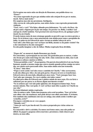 Ele levantou sua outra mão em direção de Renesmee, um pedido dessa vez.
“Posso?”
“Eu estou segurando ela pra que minhas mãos não estejam livres pra te matar,
Jacob. Talvez mais tarde.”
Ele suspirou mas não me pressionou. Inteligente.
Alice correu de volta pelas portas, suas mãos cheias e sua expressão prometendo
violência.
“Você, você, e você.” Ela falou, olhando pros lobisomens. “Se vocês vão ficar, vão
ali pro canto e fiquem por lá por um tempo. Eu preciso ver. Bella, é melhor você
entrega-lo o bebê também. Você precisará de seus braços livres, de qualquer jeito.”
Jacob riu em triunfo.
O medo tomou conta do meu estomago quando eu percebi o que eu estava prestes a
fazer. Eu ia brincar com o meu autocontrole com minha pena como o porquinho da
índia. As palavras de Edward de antes vieram na minha cabeça de novo.
Você sabe a dor física que você vai fazer em Bella, mesmo se ela puder resistir? Ou
a dor emocional se ela não conseguir?
Eu não podia imaginar a dor de falhar. Minha respiração ficou dividida.


“Pegue ela” eu sussurrei, dando Renesmee pra Jacob.
Ele concordou, a preocupação na sua testa. Ele gesticulou para os outros, e todos
eles foram pro canto mais longe da sala. Seth e Jake sentaram no chão, mas Leah
balançou a cabeça e juntou os lábios.
“Estou permitida a sair?” ela perguntou. Ela parecia desconfortável em sua forma
humana, usando a mesma roupa que estava usando quando gritou comigo no outro
dia, seu cabelo curto parecendo tufos. Suas mãos ainda estavam tremendo.
“É claro.” Jake disse.
“Fique à oeste assim você não cruza o caminho de Charlie,” Alice acrescentou.
Leah não olhou pra Alice; ela saiu pela porta e foi pras árvores se transformar.
Edward estava do meu lado, olhando pro meu rosto. “Você consegue fazer isso.
Você sabe que consegue. Eu vou te ajudar, nós todos vamos.”
Eu olhei pros olhos de Edward com o pânico saindo do meu rosto. Ele era forte o
suficiente pra me parar se eu fizesse algum movimento errado?
“Se eu achasse que você não pode agüentar, nós desapareceríamos hoje. Nesse
mesmo minuto. Mas você pode. E você vai ficar mais feliz se puder ter Charlie na
sua vida.”
Eu tentei diminuir minha respiração.
Alice levantou a mão. Tinha uma pequena caixa azul na palma. “Isso vai irritar
seus olhos- não vão machucar, mas pode deixar seus olhos anuviados. É irritante.
Eles também não combinam com sua cor antiga, mas ainda assim é melhor que
vermelho, certo?”
Ela jogou a caixinha no ar e eu a peguei.
“Quando você-”
“Antes de você ir pra lua-de-mel. Eu estava preparada pra várias coisas no
futuro.”
Eu concordei e abri a caixinha. Eu nunca usei lentes antes, mas não podia ser
difícil. Eu peguei a pequena esfera marrom e pressionei, o lado côncavo pra
dentro, no meu olho,
 