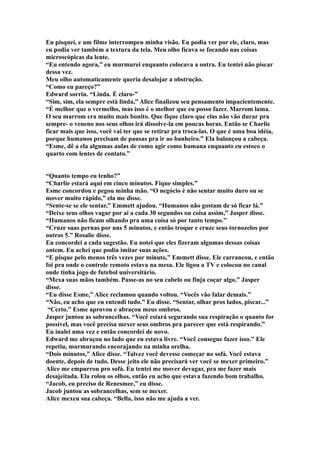 Eu pisquei, e um filme interrompeu minha visão. Eu podia ver por ele, claro, mas
eu podia ver também a textura da tela. Meu olho ficava se focando nas coisas
microscópicas da lente.
“Eu entendo agora,” eu murmurei enquanto colocava a outra. Eu tentei não piscar
dessa vez.
Meu olho automaticamente queria desalojar a obstrução.
“Como eu pareço?”
Edward sorriu. “Linda. É claro-”
“Sim, sim, ela sempre está linda,” Alice finalizou seu pensamento impacientemente.
“É melhor que o vermelho, mas isso é o melhor que eu posso fazer. Marrom lama.
O seu marrom era muito mais bonito. Que fique claro que elas não vão durar pra
sempre- o veneno nos seus olhos irá dissolve-la em poucas horas. Então se Charlie
ficar mais que isso, você vai ter que se retirar pra troca-las. O que é uma boa idéia,
porque humanos precisam de pausas pra ir ao banheiro.” Ela balançou a cabeça.
“Esme, dê a ela algumas aulas de como agir como humana enquanto eu estoco o
quarto com lentes de contato.”


“Quanto tempo eu tenho?”
“Charlie estará aqui em cinco minutos. Fique simples.”
Esme concordou e pegou minha mão. “O negócio é não sentar muito duro ou se
mover muito rápido,” ela me disse.
“Sente-se se ele sentar,” Emmett ajudou. “Humanos não gostam de só ficar lá.”
“Deixe seus olhos vagar por aí a cada 30 segundos ou coisa assim,” Jasper disse.
“Humanos não ficam olhando pra uma coisa só por tanto tempo.”
“Cruze suas pernas por uns 5 minutos, e então troque e cruze seus tornozelos por
outros 5.” Rosalie disse.
Eu concordei a cada sugestão. Eu notei que eles fizeram algumas dessas coisas
ontem. Eu achei que podia imitar suas ações.
“E pisque pelo menos três vezes por minuto,” Emmett disse. Ele carrancou, e então
foi pra onde o controle remoto estava na mesa. Ele ligou a TV e colocou no canal
onde tinha jogo de futebol universitário.
“Mexa suas mãos também. Passe-as no seu cabelo ou finja coçar algo.” Jasper
disse.
“Eu disse Esme,” Alice reclamou quando voltou. “Vocês vão falar demais.”
“Não, eu acho que eu entendi tudo.” Eu disse. “Sentar, olhar pros lados, piscar...”
 “Certo.” Esme aprovou e abraçou meus ombros.
Jasper juntou as sobrancelhas. “Você estará segurando sua respiração o quanto for
possível, mas você precisa mexer seus ombros pra parecer que está respirando.”
Eu inalei uma vez e então concordei de novo.
Edward me abraçou no lado que eu estava livre. “Você consegue fazer isso.” Ele
repetiu, murmurando encorajando na minha orelha.
“Dois minutos,” Alice disse. “Talvez você devesse começar no sofá. Você estava
doente, depois de tudo. Desse jeito ele não precisará ver você se mexer primeiro.”
Alice me empurrou pro sofá. Eu tentei me mover devagar, pra me fazer mais
desajeitada. Ela rolou os olhos, então eu acho que estava fazendo bom trabalho.
“Jacob, eu preciso de Renesmee,” eu disse.
Jacob juntou as sobrancelhas, sem se mexer.
Alice mexeu sua cabeça. “Bella, isso não me ajuda a ver.
 