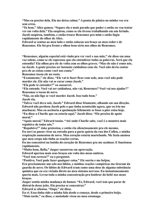 “Mas eu preciso dela. Ela me deixa calma.” A ponta de pânico na minha voz era
sem erros.
“Ta bem,” Alice gemeu. “Segure ela o mais parado que puder e então eu vou tentar
ver em volta dela.” Ela suspirou, como se ela tivesse trabalhando em um feriado.
Jacob suspirou, também, e então trouxe Renesmee pra mim e então fugiu
rapidamente do olhar de Alice.
Edward se sentou ao meu lado e então colocou seu braço ao meu redor e de
Renesmee. Ele foi pra frente e olhou bem sério nos olhos de Renesmee.


“Renesmee, alguém especial está vindo pra ver você e sua mãe,” ele disse em uma
voz solene, como se ele esperasse que ela entendesse todas as palavras. Será que ela
entendia? Ela olhou pra ele de volta com os olhos graves. “Mas ele não é como nós,
ou Jacob. A gente precisa ser bastante cuidadoso com ele. Você não devia contar
pra ele as coisas como você nos conta.”
Renesmee tocou ele no rosto.
“Exatamente,” ele disse. “Ele vai te fazer ficar com sede, mas você não pode
morder ele. Ele não vai se curar como Jacob.”
“Ela pode te entender?” eu sussurrei.
“Ela entende. Você vai ser cuidadosa, não vai, Renesmee? Você vai nos ajudar?”
Renesmee o tocou de novo.
“Não, eu não ligo se você morder Jacob. Isso tudo bem.”
Jacob riu.
“Talvez você deva sair, Jacob.” Edward disse friamente, olhando em sua direção.
Edward não perdoou Jacob pelo o que tinha acontecido agora, que eu iria me
machucar. Mas eu aceitaria a queimação felizmente se fosse a pior coisa hoje.
“Eu disse a Charlie que eu estaria aqui,” Jacob disse. “Ele precisa de apoio
moral.”
“Apoio moral,” Edward tossiu. “Até onde Charlie sabe, você é o monstro mais
repulsivo de todos nós.”
“Repulsivo?” Jake protestou, e então riu silenciosamente pra ele mesmo.
Eu ouvi os pneus virar na estrada para a parte quieta da rua dos Cullen, e minha
respiração aumentou de novo. Meu coração estaria martelando. Me fazia ansiosa
que meu corpo não tinha as reações certas.
Eu me concentrei na batida do coração de Renesmee pra me acalmar. E funcionou
rapidamente.
“Muito bom, Bella,” Jasper sussurrou em aprovação.
Edward apertou mais seus braços em volta dos meus ombros.
“Você tem certeza?” eu o perguntei.
“Positivo. Você pode fazer qualquer coisa.” Ele sorriu e me beijou.
Era precisamente um selo nos lábios, e minhas reações vampíricas me tiraram da
guarda de novo. Os lábios de Edward eram como uma dose de alguma substância
química que eu era viciada direto no meu sistema nervoso. Eu instantaneamente
queria mais. Levou toda a minha concentração pra lembrar do bebê nos meus
braços.
Jasper sentiu minha mudança de humor. “Er, Edward, você tem que parar de
distraí-la desse jeito. Ela precisa se concentrar.”
Edward se afastou. “Oops,” ele disse.
Eu ri. Essa tinha sido a minha fala desde o começo, desde o primeiro beijo.
“Mais tarde,” eu disse, e ansiedade virou no meu estomago.
 