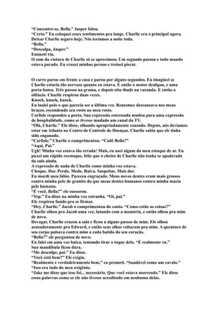 “Concentre-se, Bella.” Jasper falou.
“Certo.” Eu coloquei esses sentimentos pra longe. Charlie era o principal agora.
Deixar Charlie seguro hoje. Nós teríamos a noite toda.
“Bella.”
“Desculpa, Jasper.”
Emmett riu.
O som da viatura de Charlie só se aproximou. Um segundo passou e todo mundo
estava parado. Eu cruzei minhas pernas e treinei piscar.


O carro parou em frente a casa e parou por alguns segundos. Eu imaginei se
Charlie estaria tão nervoso quanto eu estava. E então o motor desligou, e uma
porta bateu. Três passos na grama, e depois oito thuds na varanda. E então o
silêncio. Charlie respirou duas vezes.
Knock, knock, knock.
Eu inalei pelo o que parecia ser a última vez. Renesmee descansava nos meus
braços, escondendo seu rosto no meu rosto.
Carlisle respondeu a porta. Sua expressão estressada mudou para uma expressão
de hospitalidade, como se tivesse mudado um canal da TV.
“Olá, Charlie.” Ele disse, olhando apropriadamente cansado. Depois, nós devíamos
estar em Atlanta no Centro de Controle de Doenças. Charlie sabia que ele tinha
sido enganado.
“Carlisle,” Charlie o cumprimentou. “Cadê Bella?”
“Aqui, Pai.”
Ugh! Minha voz estava tão errada! Mais, eu usei algum do meu estoque de ar. Eu
puxei um rápido reestoque, feliz que o cheiro de Charlie não tenha se apoderado
da sala ainda.
A expressão de nada de Charlie como minha voz estava.
Choque. Dor. Perda. Medo. Raiva. Suspeitas. Mais dor.
Eu mordi meu lábio. Pareceu engraçado. Meus novos dentes eram mais grossos
contra minha pele de granito do que meus dentes humanos contra minha macia
pele humana.
“É você, Bella?” ele sussurou.
“Yep.” Eu disse na minha voz estranha. “Oi, pai.”
Ele respirou fundo pra se firmar.
“Hey, Charlie.” Jacob o cumprimentou do canto. “Como estão as coisas?”
Charlie olhou pra Jacob uma vez, lutando com a memória, e então olhou pra mim
de novo.
Devagar, Charlie cruzou a sala e ficou a alguns passos de mim. Ele olhou
acusadoramente pra Edward, e então seus olhos voltaram pra mim. A quentura de
seu corpo pulsava contra mim a cada batida do seu coração.
“Bella?” ele perguntou de novo.
Eu falei em uma voz baixa, tentando tirar o toque dela. “É realmente eu.”
Sua mandíbula ficou dura.
“Me desculpe, pai.” Eu disse.
“Você está bem?” Ele exigiu.
“Realmente e verdadeiramente bem,” eu prometi. “Saudável como um cavalo.”
“Isso era tudo do meu oxigênio.
“Jake me disse que isso foi... necessário. Que você estava morrendo.” Ele disse
essas palavras como se ele não tivesse acreditado em nenhuma delas.
 
